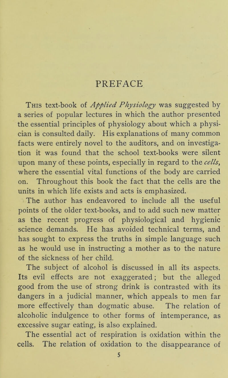 PREFACE This text-book of Applied Physiology was suggested by a series of popular lectures in which the author presented the essential principles of physiology about which a physi- cian is consulted daily. His explanations of many common facts were entirely novel to the auditors, and on investiga- tion it was found that the school text-books were silent upon many of these points, especially in regard to the cells, where the essential vital functions of the body are carried on. Throughout this book the fact that the cells are the units in which life exists and acts is emphasized. The author has endeavored to include all the useful points of the older text-books, and to add such new matter as the recent progress of physiological and hygienic science demands. He has avoided technical terms, and has sought to express the truths in simple language such as he would use in instructing a mother as to the nature of the sickness of her child. The subject of alcohol is discussed in all its aspects. Its evil effects are not exaggerated; but the alleged good from the use of strong drink is contrasted with its dangers in a judicial manner, which appeals to men far more effectively than dogmatic abuse. The relation of alcoholic indulgence to other forms of intemperance, as excessive sugar eating, is also explained. The essential act of respiration is oxidation within the cells. The relation of oxidation to the disappearance of S