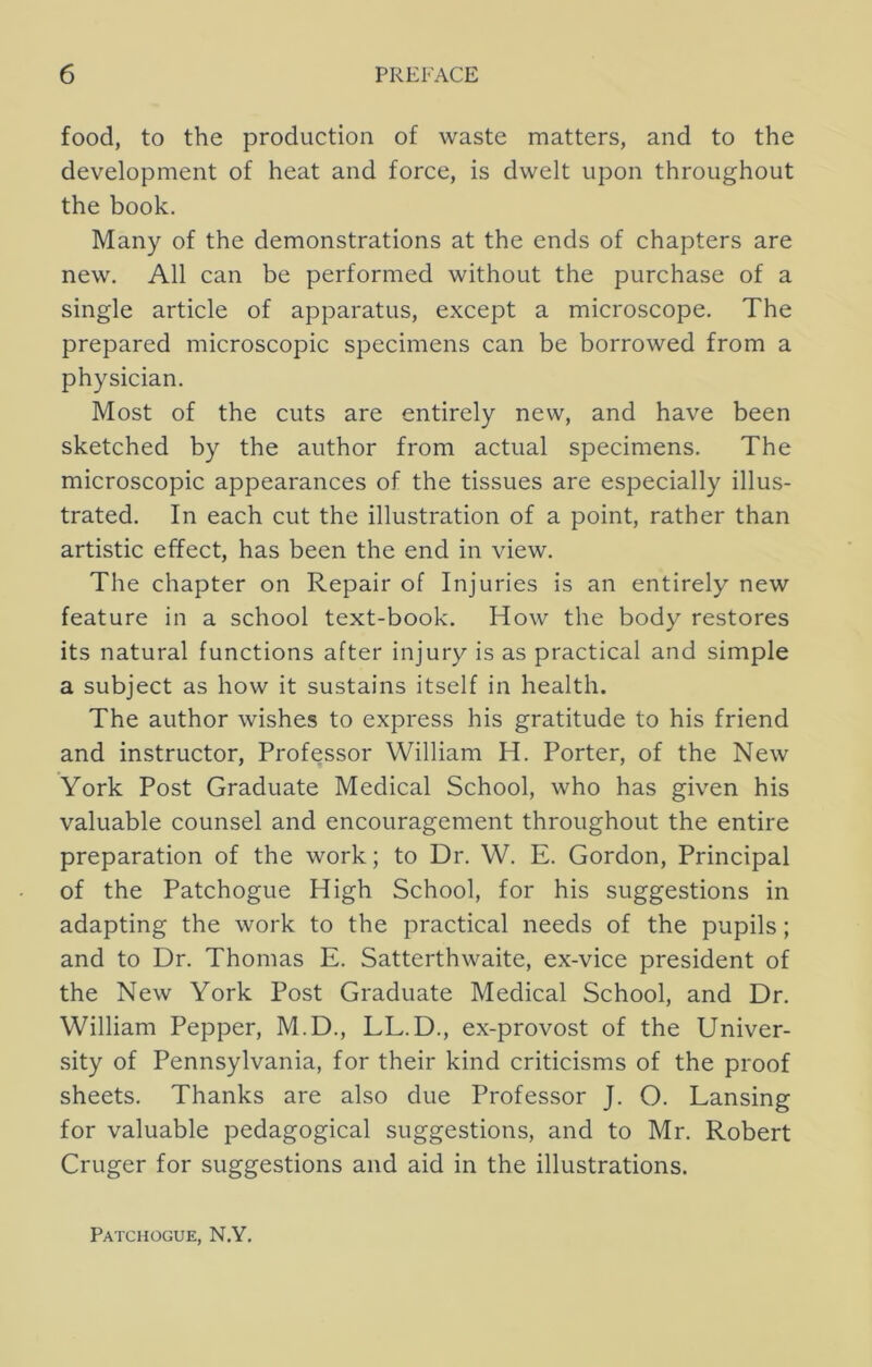 food, to the production of waste matters, and to the development of heat and force, is dwelt upon throughout the book. Many of the demonstrations at the ends of chapters are new. All can be performed without the purchase of a single article of apparatus, except a microscope. The prepared microscopic specimens can be borrowed from a physician. Most of the cuts are entirely new, and have been sketched by the author from actual specimens. The microscopic appearances of the tissues are especially illus- trated. In each cut the illustration of a point, rather than artistic effect, has been the end in view. The chapter on Repair of Injuries is an entirely new feature in a school text-book. How the body restores its natural functions after injury is as practical and simple a subject as how it sustains itself in health. The author wishes to express his gratitude to his friend and instructor. Professor William H. Porter, of the New York Post Graduate Medical School, who has given his valuable counsel and encouragement throughout the entire preparation of the work; to Dr. W. E. Gordon, Principal of the Patchogue High School, for his suggestions in adapting the work to the practical needs of the pupils; and to Dr. Thomas E. Satterthwaite, ex-vice president of the New York Post Graduate Medical School, and Dr. William Pepper, M.D., LL.D., ex-provost of the Univer- sity of Pennsylvania, for their kind criticisms of the proof sheets. Thanks are also due Professor J. O. Lansing for valuable pedagogical suggestions, and to Mr. Robert Cruger for suggestions and aid in the illustrations. Patchogue, N.Y.