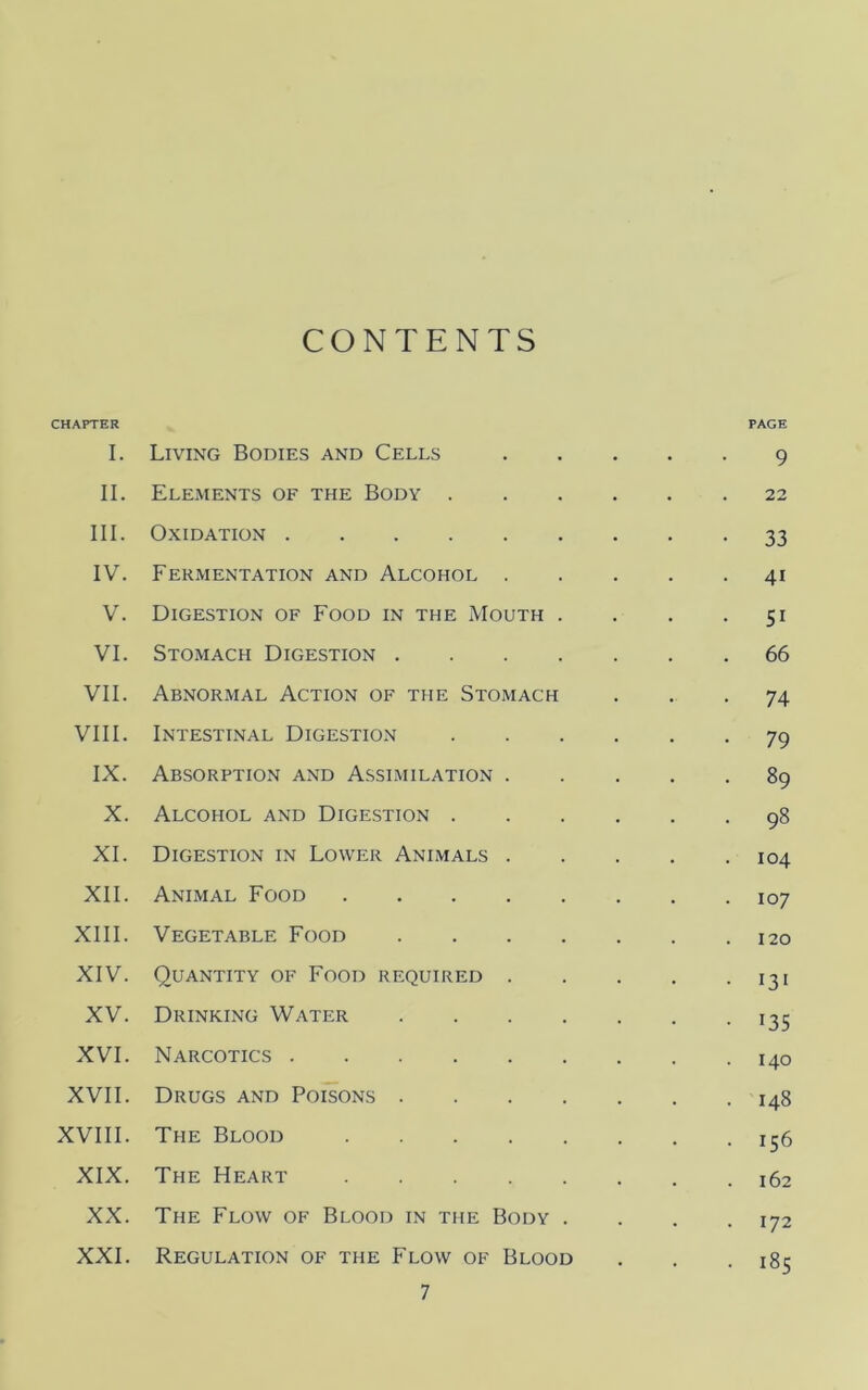 CONTENTS CHAPTER PAGE I. Living Bodies and Cells 9 II. Eleaients of the Body 22 III. Oxidation 33 IV. Fermentation and Alcohol 41 V. Digestion of Food in the Mouth . . . -51 VI. Stomach Digestion 66 VII. Abnormal Action of the Stomach ... 74 VIII. Intestinal Digestion 79 IX. Absorption and Assimilation 89 X. Alcohol and Digestion 98 XI. Digestion in Lower Animals 104 XII. Animal Food 107 XIII. Vegetable Food 120 XIV. Quantity of Food required 131 XV. Drinking Water 135 XVI. Narcotics 140 XVII. Drugs and Poisons 148 XVIII. The Blood 156 XIX. The Heart 162 XX. The Flow of Blood in the Body .... 172 XXL Regulation of the Flow of Blood . . .185