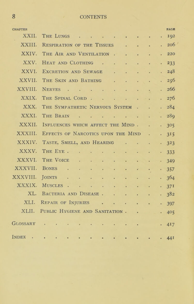 CHAPTER PAGE XXII. The Lungs 192 XXIII. Respiration of the Tissues .... 206 XXIV. The Air and Ventilation 220 XXV. Heat and Clothing 233 XXVI. Excretion and Sewage 248 XXVII. The Skin and Bathing 256 XXVIII. Nerves 266 XXIX. The Spinal Cord 276 XXX. The Sympathetic Nervous System . . . 284 XXXI. The Brain 289 XXXII. Influences which affect the Mind . . . 305 XXXIII. Effects of Narcotics upon the Mind . -315 XXXI'V^ Taste, Smell, and Hearing .... 323 XXXV. The Eye 333 XXXVI. The Voice 349 XXXVII. Bones 357 XXXVIII. Joints 364 XXXIX. Muscles 371 XL. Bacteria and Disease 382 XLI. Repair of Injuries 397 XLII. Public Hygiene and Sanitation . . . 405 Glossary -417 Index 441