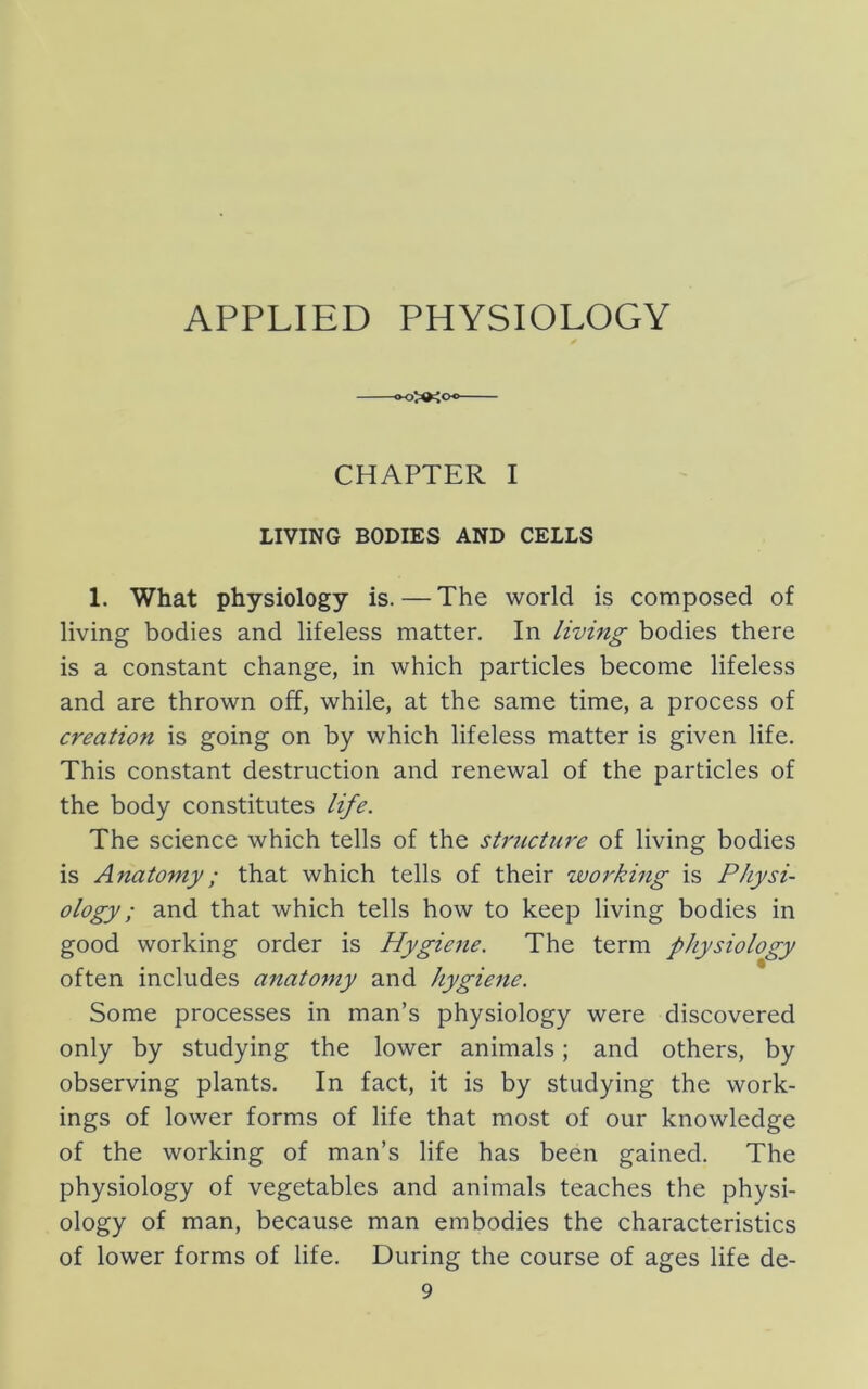 CHAPTER I LIVING BODIES AND CELLS 1. What physiology is. — The world is composed of living bodies and lifeless matter. In living bodies there is a constant change, in which particles become lifeless and are thrown off, while, at the same time, a process of creation is going on by which lifeless matter is given life. This constant destruction and renewal of the particles of the body constitutes life. The science which tells of the structure of living bodies is Anatomy; that which tells of their working is Physi- ology; and that which tells how to keep living bodies in good working order is Hygiene. The term physiology often includes anatomy and hygiene. Some processes in man’s physiology were discovered only by studying the lower animals; and others, by observing plants. In fact, it is by studying the work- ings of lower forms of life that most of our knowledge of the working of man’s life has been gained. The physiology of vegetables and animals teaches the physi- ology of man, because man embodies the characteristics of lower forms of life. During the course of ages life de-