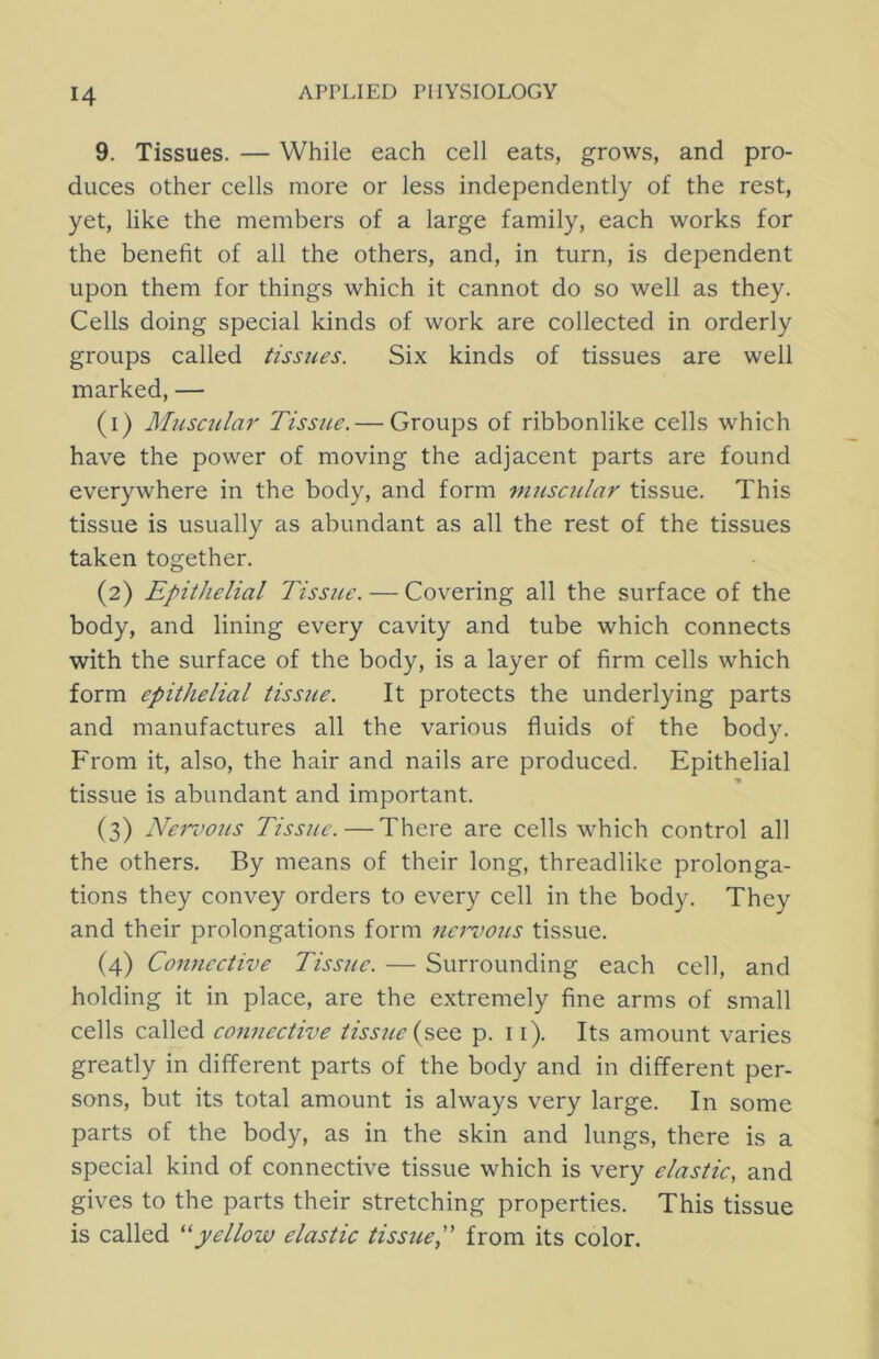 9. Tissues. — While each cell eats, grows, and pro- duces other cells more or less independently of the rest, yet, like the members of a large family, each works for the benefit of all the others, and, in turn, is dependent upon them for things which it cannot do so well as they. Cells doing special kinds of work are collected in orderly groups called tissues. Six kinds of tissues are well marked, — (1) Musc2ila7' Tissue.— Groups of ribbonlike cells which have the power of moving the adjacent parts are found everywhere in the body, and form muscular tissue. This tissue is usually as abundant as all the rest of the tissues taken together. (2) Epithelial Tissue. — Covering all the surface of the body, and lining every cavity and tube which connects with the surface of the body, is a layer of firm cells which form epithelial tissue. It protects the underlying parts and manufactures all the various fluids of the body. From it, also, the hair and nails are produced. Epithelial tissue is abundant and important. (3) Nemwiis Tiss?ie.—There are cells which control all the others. By means of their long, threadlike prolonga- tions they convey orders to every cell in the body. They and their prolongations form na'iwus tissue. (4) Co7iucctive Tissue. — Surrounding each cell, and holding it in place, are the extremely fine arms of small cells called counective tissite {p>Q.o. p. ii). Its amount varies greatly in different parts of the body and in different per- sons, but its total amount is always very large. In some parts of the body, as in the skin and lungs, there is a special kind of connective tissue which is very elastic, and gives to the parts their stretching properties. This tissue is called ''yellow elastic tissue, from its color.