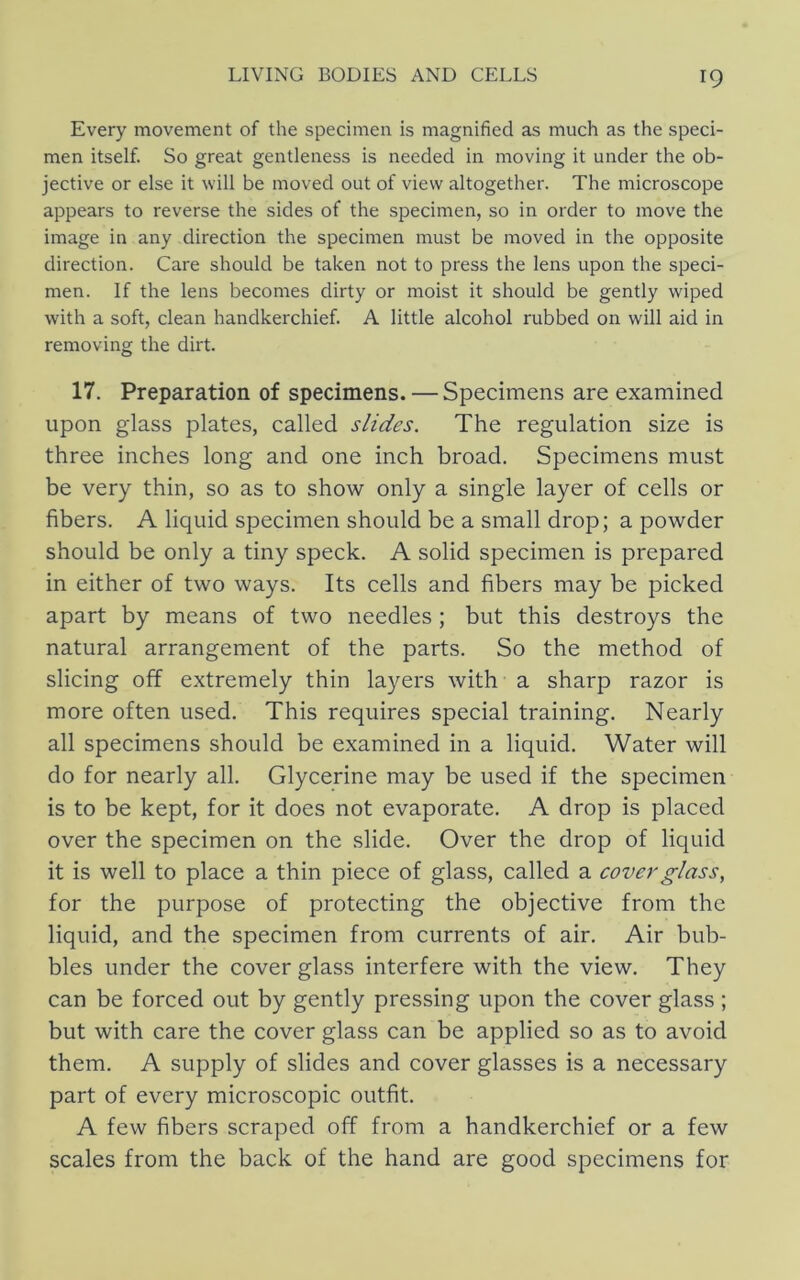 Every movement of the specimen is magnified as much as the speci- men itself. So great gentleness is needed in moving it under the ob- jective or else it will be moved out of view altogether. The microscope appears to reverse the sides of the specimen, so in order to move the image in any direction the specimen must be moved in the opposite direction. Care should be taken not to press the lens upon the speci- men. If the lens becomes dirty or moist it should be gently wiped with a soft, clean handkerchief. A little alcohol rubbed on will aid in removing the dirt. 17. Preparation of specimens. — Specimens are examined upon glass plates, called slides. The regulation size is three inches long and one inch broad. Specimens must be very thin, so as to show only a single layer of cells or fibers. A liquid specimen should be a small drop; a powder should be only a tiny speck. A solid specimen is prepared in either of two ways. Its cells and fibers may be picked apart by means of two needles; but this destroys the natural arrangement of the parts. So the method of slicing off extremely thin layers with a sharp razor is more often used. This requires special training. Nearly all specimens should be examined in a liquid. Water will do for nearly all. Glycerine may be used if the specimen is to be kept, for it does not evaporate. A drop is placed over the specimen on the slide. Over the drop of liquid it is well to place a thin piece of glass, called a cover glass, for the purpose of protecting the objective from the liquid, and the specimen from currents of air. Air bub- bles under the cover glass interfere with the view. They can be forced out by gently pressing upon the cover glass ; but with care the cover glass can be applied so as to avoid them. A supply of slides and cover glasses is a necessary part of every microscopic outfit, A few fibers scraped off from a handkerchief or a few scales from the back of the hand are good specimens for