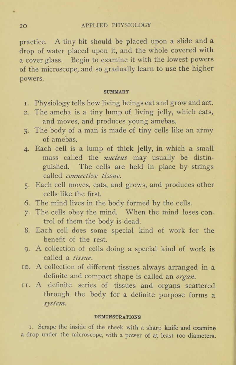 practice. A tiny bit should be placed upon a slide and a drop of water placed upon it, and the whole covered with a cover glass. Begin to examine it with the lowest powers of the microscope, and so gradually learn to use the higher powers. SUMMARY 1. Physiology tells how living beings eat and grow and act. 2. The ameba is a tiny lump of living jelly, which eats, and moves, and produces young amebas. 3. The body of a man is made of tiny cells like an army of amebas. 4. Each cell is a lump of thick jelly, in which a small mass called the riucLeus may usually be distin- guished. The cells are held in place by strings called cojinective tissue. 5. Each cell moves, eats, and grows, and produces other cells like the first. 6. The mind lives in the body formed by the cells. 7. The cells obey the mind. When the mind loses con- trol of them the body is dead. 8. Each cell does some special kind of work for the benefit of the rest. 9. A collection of cells doing a special kind of work is called a tissue. 10. A collection of different tissues always arranged in a definite and compact shape is called an orga7t. 11. A definite series of tissues and organs scattered through the body for a definite purpose forms a system. DEMONSTRATIONS I. Scrape the inside of the cheek with a sharp knife and examine a drop under the microscope, with a power of at least 100 diameters.