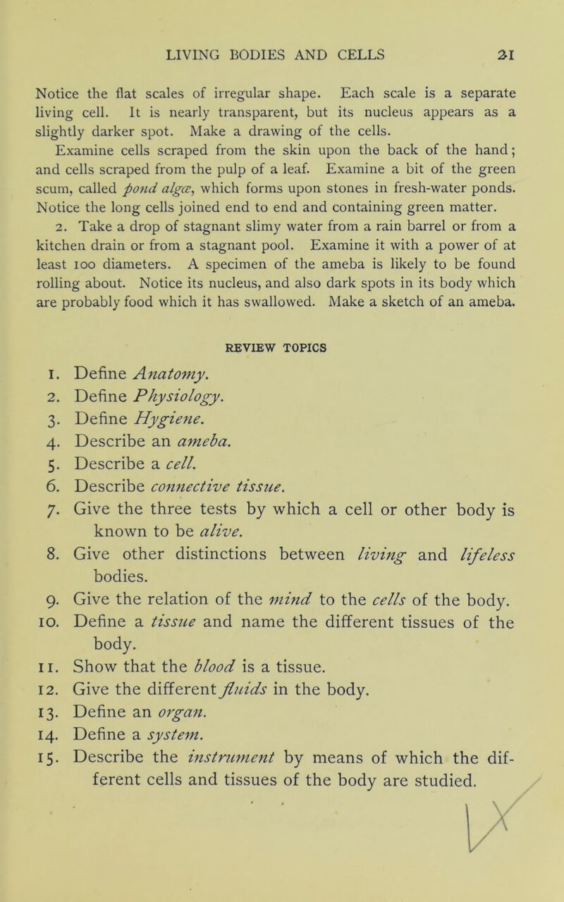 Notice the flat scales of irregular shape. Each scale is a separate living cell. It is nearly transparent, but its nucleus appears as a slightly darker spot. Make a drawing of the cells. Examine cells scraped from the skin upon the back of the hand; and cells scraped from the pulp of a leaf. Examine a bit of the green scum, called pond algce, which forms upon stones in fresh-water ponds. Notice the long cells joined end to end and containing green matter. 2. Take a drop of stagnant slimy water from a rain barrel or from a kitchen drain or from a stagnant pool. Examine it with a power of at least loo diameters. A specimen of the ameba is likely to be found rolling about. Notice its nucleus, and also dark spots in its body which are probably food which it has swallowed. Make a sketch of an ameba. REVIEW TOPICS 1. Define Anatomy. 2. Define Physiology. 3. Define Hygiene. 4. Describe an ameba. 5. Describe a cell. 6. Describe connective tissue. 7. Give the three tests by which a cell or other body is known to be alive. 8. Give other distinctions between living and lifeless bodies. 9. Give the relation of the mind to the cells of the body. 10. Define a tissue and name the different tissues of the body. 11. Show that the blood is a tissue. 12. Give the different fluids in the body. 13. Define an organ. 14. Define a system. 15. Describe the instrument by means of which the dif- ferent cells and tissues of the body are studied.