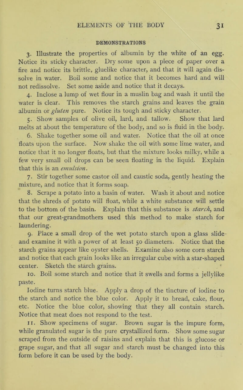DEMONSTRATIONS 3. Illustrate the properties of albumin by the white of an egg. Notice its sticky character. Dry some upon a piece of paper over a fire and notice its brittle, gluelike character, and that it will again dis- solve in water. Boil some and notice that it becomes hard and will not redissolve. Set some aside and notice that it decays. 4. Inclose a lump of wet flour in a muslin bag and wash it until the water is clear. This removes the starch grains and leaves the grain albumin ox glute7i pure. Notice its tough and sticky character. 5. Show samples of olive oil, lard, and tallow. Show that lard melts at about the temperature of the body, and so is fluid in the body. 6. Shake together some oil and water. Notice that the oil at once floats upon the surface. Now shake the oil with some lime water, and notice that it no longer floats, but that the mixture looks milky, while a few very small oil drops can be seen floating in the liquid. Explain that this is an emulsion. 7. Stir together some castor oil and caustic soda, gently heating the mixture, and notice that it forms soap. 8. Scrape a potato into a basin of water. Wash it about and notice that the shreds of potato will float, while a white substance will settle to the bottom of the basin. Explain that this substance is starch., and that our great-grandmothers used this method to make starch for laundering. 9. Place a small drop of the wet potato starch upon a glass slide- and examine it with a power of at least 50 diameters. Notice that the starch grains appear like oyster shells. Examine also some corn starch and notice that each grain looks like an irregular cube with a star-shaped center. Sketch the starch grains. • 10. Boil some starch and notice that it swells and forms a jellylike paste. Iodine turns starch blue. Apply a drop of the tincture of iodine to the starch and notice the blue color. Apply it to bread, cake, flour, etc. Notice the blue color, showing that they all contain starch. Notice that meat does not respond to the test. 11. Show specimens of sugar. Brown sugar is the impure form, while granulated sugar is the pure crystallized form. Show some sugar scraped from the outside of raisins and explain that this is glucose or grape sugar, and that all sugar and starch must be changed into this form before it can be used by the body.