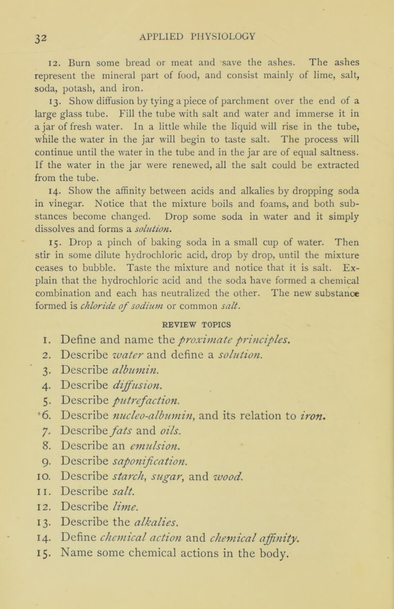 12. Burn some bread or meat and save the ashes. The ashes represent the mineral part of food, and consist mainly of lime, salt, soda, potash, and iron. 13. Show diffusion by tying a piece of parchment over the end of a large glass tube. Fill the tube with salt and water and immerse it in ajar of fresh water. In a little while the liquid will rise in the tube, while the water in the jar will begin to taste salt. The process will continue until the water in the tube and in the jar are of equal saltness. If the water in the jar were renewed, all the salt could be extracted from the tube. 14. Show the affinity between acids and alkalies by dropping soda in vinegar. Notice that the mixture boils and foams, and both sub- stances become changed. Drop some soda in water and it simply dissolves and forms a solution. 15. Drop a pinch of baking soda in a small cup of water. Then stir in some dilute hydrochloric acid, drop by drop, until the mixture ceases to bubble. Taste the mixture and notice that it is salt. Ex- plain that the hydrochloric acid and the soda have formed a chemical combination and each has neutralized the other. The new substance formed is chloride of sodium or common salt. REVIEW TOPICS 1. Define and name the proximate principles. 2. Describe water and define a solution. 3. Describe albumin. 4. Describe diffusion. 5. Describe putrefaction. ’6. Describe nucleo-albumin, and its relation to iron. 7. Describe fats and oils. 8. Describe an emulsion. 9. Describe saponification. 10. Describe starch, sugar, and wood. 11. Describe 12. Describe lime. 13. Describe the 14. Define chemical action and chemical afiinity. 15. Name some chemical actions in the body.