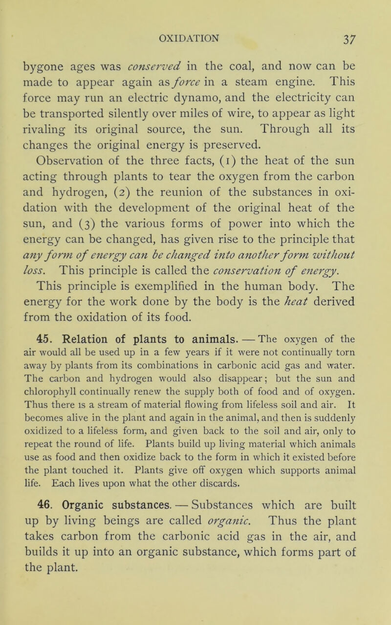 bygone ages was conserved in the coal, and now can be made to appear again as force in a steam engine. This force may run an electric dynamo, and the electricity can be transported silently over miles of wire, to appear as light rivaling its original source, the sun. Through all its changes the original energy is preserved. Observation of the three facts, (i) the heat of the sun acting through plants to tear the oxygen from the carbon and hydrogen, (2) the reunion of the substances in oxi- dation with the development of the original heat of the sun, and (3) the various forms of power into which the energy can be changed, has given rise to the principle that any form of energy can be cha7tged into another for^n without loss. This principle is called the conservation of energy. This principle is exemplified in the human body. The energy for the work done by the body is the heat derived from the oxidation of its food. 45. Relation of plants to animals.—The oxygen of the air would all be used up in a few years if it were not continually torn away by plants from its combinations in carbonic acid gas and water. The carbon and hydrogen would also disappear; but the sun and chlorophyll continually renew the supply both of food and of oxygen. Thus there is a stream of material flowing from lifeless soil and air. It becomes alive in the plant and again in the animal, and then is suddenly oxidized to a lifeless form, and given back to the soil and air, only to repeat the round of life. Plants build up living material which animals use as food and then oxidize back to the form in which it existed before the plant touched it. Plants give off oxygen which supports animal life. Each lives upon what the other discards. 46. Organic substances. — Substances which are built up by living beings are called oiga^iic. Thus the plant takes carbon from the carbonic acid gas in the air, and builds it up into an organic substance, which forms part of the plant.