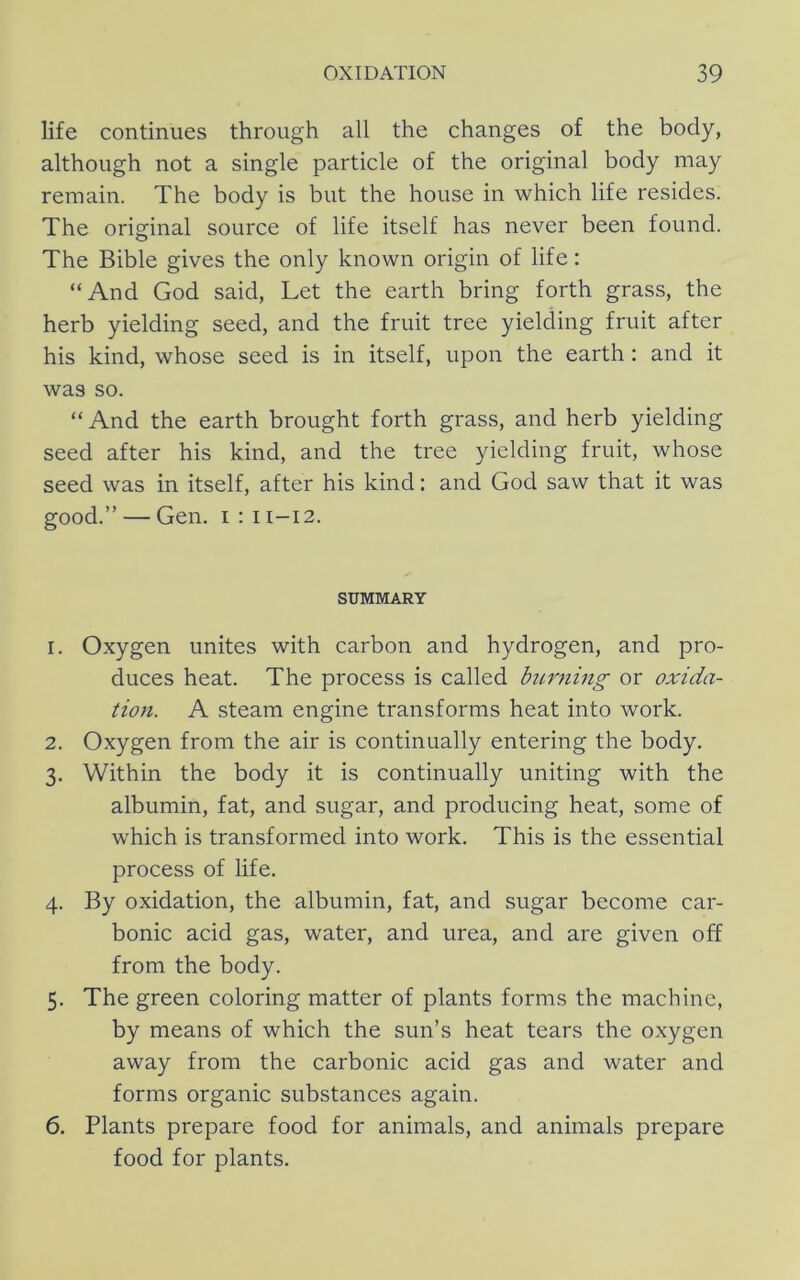 life continues through all the changes of the body, although not a single particle of the original body may remain. The body is but the house in which life resides. The original source of life itself has never been found. The Bible gives the only known origin of life: “And God said, Let the earth bring forth grass, the herb yielding seed, and the fruit tree yielding fruit after his kind, whose seed is in itself, upon the earth : and it was so. “ And the earth brought forth grass, and herb yielding seed after his kind, and the tree yielding fruit, whose seed was in itself, after his kind: and God saw that it was good.” — Gen. i : 11-12. SUMMARY 1. Oxygen unites with carbon and hydrogen, and pro- duces heat. The process is called burning or oxida- tion. A steam engine transforms heat into work. 2. Oxygen from the air is continually entering the body. 3. Within the body it is continually uniting with the albumin, fat, and sugar, and producing heat, some of which is transformed into work. This is the essential process of life. 4. By oxidation, the albumin, fat, and sugar become car- bonic acid gas, water, and urea, and are given off from the body. 5. The green coloring matter of plants forms the machine, by means of which the sun’s heat tears the oxygen away from the carbonic acid gas and water and forms organic substances again. 6. Plants prepare food for animals, and animals prepare food for plants.