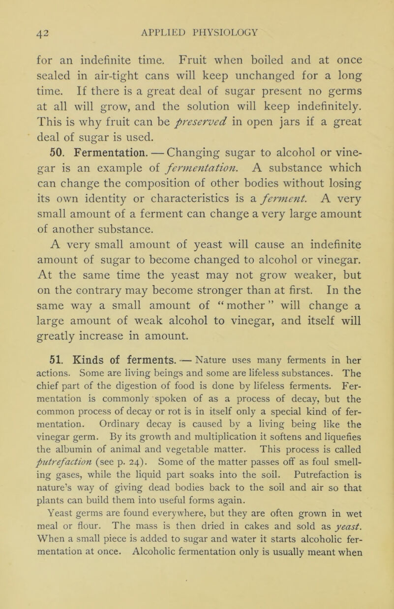 for an indefinite time. Fruit when boiled and at once sealed in air-tight cans will keep unchanged for a long time. If there is a great deal of sugar present no germs at all will grow, and the solution will keep indefinitely. This is why fruit can be preserved in open jars if a great deal of sugar is used. 50. Fermentation. — Changing sugar to alcohol or vine- gar is an example of fermentation. A substance which can change the composition of other bodies without losing its own identity or characteristics is a ferment. A very small amount of a ferment can change a very large amount of another substance. A very small amount of yeast will cause an indefinite amount of sugar to become changed to alcohol or vinegar. At the same time the yeast may not grow weaker, but on the contrary may become stronger than at first. In the same way a small amount of “ mother ” will change a large amount of weak alcohol to vinegar, and itself will greatly increase in amount. 51. Kinds of ferments. — Nature uses many ferments in her actions. Some are living beings and some are lifeless substances. The chief part of the digestion of food is done by lifeless ferments. Fer- mentation is commonly spoken of as a process of decay, but the common process of decay or rot is in itself only a special kind of fer- mentation. Ordinary decay is caused by a living being like the vinegar germ. By its growth and multiplication it softens and liquefies the albumin of animal and vegetable matter. This process is called putrefaction (see p. 24). Some of the matter passes off as foul smell- ing gases, while the liquid part soaks into the soil. Putrefaction is nature’s way of giving dead bodies back to the soil and air so that plants can build them into useful forms again. Yeast germs are found everywhere, but they are often grown in wet meal or flour. The mass is then dried in cakes and sold as yeast. When a small piece is added to sugar and water it starts alcoholic fer- mentation at once. Alcoholic fermentation only is usually meant when