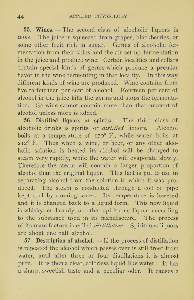 55. Wines.—The second class of alcoholic liquors is wine. The juice is squeezed from grapes, blackberries, or some other fruit rich in sugar. Germs of alcoholic fer- mentation from their skins and the air set up fermentation in the juice and produce wine. Certain localities and cellars contain special kinds of germs which produce a peculiar flavor in the wine fermenting in that locality. In this way different kinds of wine are produced. Wine contains from five to fourteen per cent of alcohol. Fourteen per cent of alcohol in the juice kills the germs and stops the fermenta- tion. So wine cannot contain more than that amount of alcohol unless more is added. 56. Distilled liquors or spirits. — The third class of alcoholic drinks is spirits, or distilled liquors. Alcohol boils at a temperature of 170° F., while water boils at 212° F. Thus when a wine, or beer, or any other alco- holic solution is heated its alcohol will be changed to steam very rapidly, while the water will evaporate slowly. Therefore the steam will contain a larger proportion of alcohol than the original liquor. This fact is put to use in separating alcohol from the solution in which it was pro- duced. The steam is conducted through a coil of pipe kept cool by running water. Its temperature is lowered and it is changed back to a liquid form. This new liquid is whisky, or brandy, or other spirituous liquor, according to the substance used in its manufacture. The process of its manufacture is called distillation. Spirituous liquors are about one half alcohol. 57. Description of alcohol. — If the process of distillation is repeated the alcohol which passes over is still freer from water, until after three or four distillations it is almost pure. It is then a clear, colorless liquid like water. It has a sharp, sweetish taste and a peculiar odor. It causes a