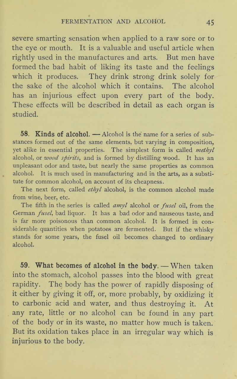 severe smarting sensation when applied to a raw sore or to the eye or mouth. It is a valuable and useful article when rightly used in the manufactures and arts. But men have formed the bad habit of liking its taste and the feelings which it produces. They drink strong drink solely for the sake of the alcohol which it contains. The alcohol has an injurious effect upon every part of the body. These effects will be described in detail as each organ is studied. 58. Kinds of alcohol. — Alcohol is the name for a series of sub- stances formed out of the same elements, but varying in composition, yet alike in essential properties. The simplest form is called 7nethyl alcohol, or wood spirits, and is formed by distilling wood. It has an unpleasant odor and taste, but nearly the same properties as common alcohol. It is much used in manufacturing and in the arts, as a substi- tute for common alcohol, on account of its cheapness. The next form, called ethyl alcohol, is the common alcohol made from wine, beer, etc. The fifth in the series is called a^nyl alcohol or fusel oil, from the German fusel, bad liquor. It has a bad odor and nauseous taste, and is far more poisonous than common alcohol. It is formed in con- siderable quantities when potatoes are fermented. But if the whisky stands for some years, the fusel oil becomes changed to ordinary alcohol. 59. What becomes of alcohol in the body. — When taken into the stomach, alcohol passes into the blood with great rapidity. The body has the power of rapidly disposing of it either by giving it off, or, more probably, by oxidizing it to carbonic acid and water, and thus destroying it. At any rate, little or no alcohol can be found in any part of the body or in its waste, no matter how much is taken. But its oxidation takes place in an irregular way which is injurious to the body.