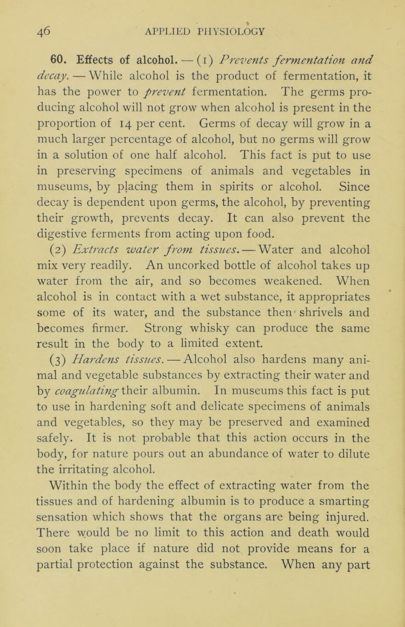 60. Effects of alcohol. — (i) Prc7>ents fcrme7itation mid decay. — While alcohol is the product of fermentation, it has the power to prevc7it fermentation. The germs pro- ducing alcohol will not grow when alcohol is present in the proportion of 14 per cent. Germs of decay will grow in a much larger percentage of alcohol, but no germs will grow in a solution of one half alcohol. This fact is put to use in preserving specimens of animals and vegetables in museums, by placing them in spirits or alcohol. Since decay is dependent upon germs, the alcohol, by preventing their growth, prevents decay. It can also prevent the digestive ferments from acting upon food. (2) Extracts water fro^n tissues. — Water and alcohol mix very readily. An uncorked bottle of alcohol takes up water from the air, and so becomes weakened. When alcohol is in contact with a wet substance, it appropriates some of its water, and the substance then shrivels and becomes firmer. Strong whisky can produce the same result in the body to a limited extent. (3) Hardens tissues. — Alcohol also hardens many ani- mal and vegetable substances by extracting their water and by coagulatmg \k\Evc albumin. In museums this fact is put to use in hardening soft and delicate specimens of animals and vegetables, so they may be preserved and examined safely. It is not probable that this action occurs in the body, for nature pours out an abundance of water to dilute the irritating alcohol. Within the body the effect of extracting water from the tissues and of hardening albumin is to produce a smarting sensation which shows that the organs are being injured. There would be no limit to this action and death would soon take place if nature did not provide means for a partial protection against the substance. When any part