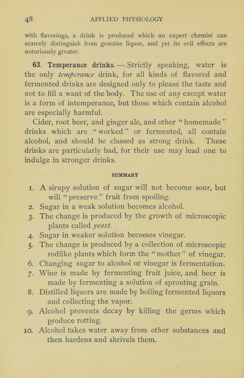 with flavorings, a drink is produced which an expert chemist can scarcely distinguish from genuine liquor, and yet its evil eflfects are notoriously greater. 63. Temperance drinks. — Strictly speaking, water is the only temperance drink, for all kinds of flavored and fermented drinks are designed only to please the taste and not to fill a want of the body. The use of any except water is a form of intemperance, but those which contain alcohol are especially harmful. Cider, root beer, and ginger ale, and other “homemade ” drinks which are “worked” or fermented, all contain alcohol, and should be classed as strong drink. These drinks are particularly bad, for their use may lead one to indulge in stronger drinks. SUMMARY 1. A sirupy solution of sugar will not become sour, but will “preserve” fruit from spoiling. 2. Sugar in a weak solution becomes alcohol. 3. The change is produced by the growth of microscopic plants called yeast. 4. Sugar in weaker solution becomes vinegar. 5. The change is produced by a collection of microscopic rodlike plants which form the “mother” of vinegar. 6. Changing sugar to alcohol or vinegar is fermentation. 7. Wine is made by fermenting fruit juice, and beer is made by fermenting a solution of sprouting grain. 8. Distilled liquors are made by boiling fermented liquors and collecting the vapor, 9. Alcohol prevents decay by killing the germs which produce rotting. 10. Alcohol takes water away from other substances and then hardens and shrivels them.