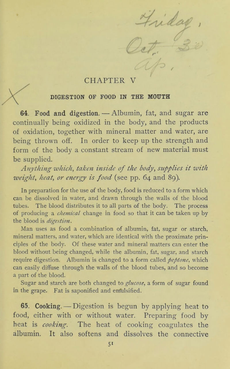 /' J 1 / CHAPTER V DIGESTION OF FOOD IN THE MOUTH 64. Food and digestion. — Albumin, fat, and sugar are continually being oxidized in the body, and the products of oxidation, together with mineral matter and water, are being thrown off. In order to keep up the strength and form of the body a constant stream of new material must be supplied. A/iyt/iino- zvhic/i, takezi inside of the body, supplies it zvith zveight, heat, or energy is food (see pp. 64 and 89). In preparation for the use of the body, food is reduced to a form which can be dissolved in water, and drawn through the walls of the blood tubes. The blood distributes it to all parts of the body. The process of producing a chetnical change in food so that it can be taken up by the blood is digestion. Man uses as food a combination of albumin, fat, sugar or starch, mineral matters, and water, which are identical with the proximate prin- ciples of the body. Of these water and mineral matters can enter the blood without being changed, while the albumin, fat, sugar, and starch require digestion. Albumin is changed to a form called peptone, which can easily diffuse through the walls of the blood tubes, and so become a part of the blood. Sugar and starch are both changed to glucose, a form of sugar found in the grape. Fat is saponified and errflilsified. 65. Cooking. — Digestion is begun by applying heat to food, either with or without water. Preparing food by heat is cooking. The heat of cooking coagulates the albumin. It also softens and dissolves the connective