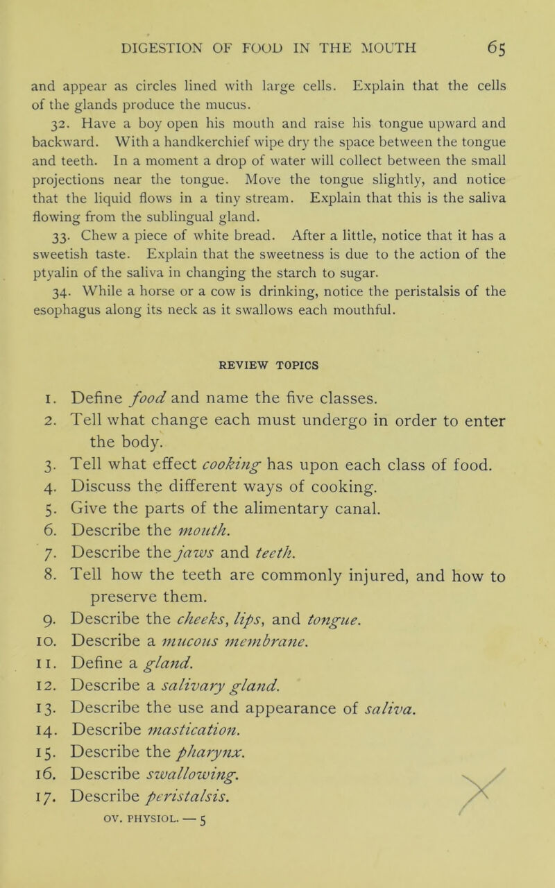 and appear as circles lined with large cells. Explain that the cells of the glands produce the mucus. 32. Have a boy open his mouth and raise his tongue upward and backward. With a handkerchief wipe dry the space between the tongue and teeth. In a moment a drop of water will collect between the small projections near the tongue. Move the tongue slightly, and notice that the liquid flows in a tiny stream. Explain that this is the saliva flowing from the sublingual gland. 33. Chew a piece of white bread. After a little, notice that it has a sweetish taste. E.xplain that the sweetness is due to the action of the ptyalin of the saliva in changing the starch to sugar. 34. While a horse or a cow is drinking, notice the peristalsis of the esophagus along its neck as it swallows each mouthful. REVIEW TOPICS 1. Define food and name the five classes. 2. Tell what change each must undergo in order to enter the body. 3. Tell what effect cooking has upon each class of food. 4. Discuss the different ways of cooking. 5. Give the parts of the alimentary canal. 6. Describe the mouth. 7. Describe the jaws and teeth. 8. Tell how the teeth are commonly injured, and how to preserve them. 9. Describe the cheeks, lips, and tongue. 10. Describe a mucous membrane. 11. Define a gland. 12. Describe a salivary gla?id. 13. Describe the use and appearance of saliva. 14. Describe masticatio7i. 15. Describe the pharynx. 16. Describe swallowing. 17. Describe peristalsis. OV. PHYSIOL. — 5