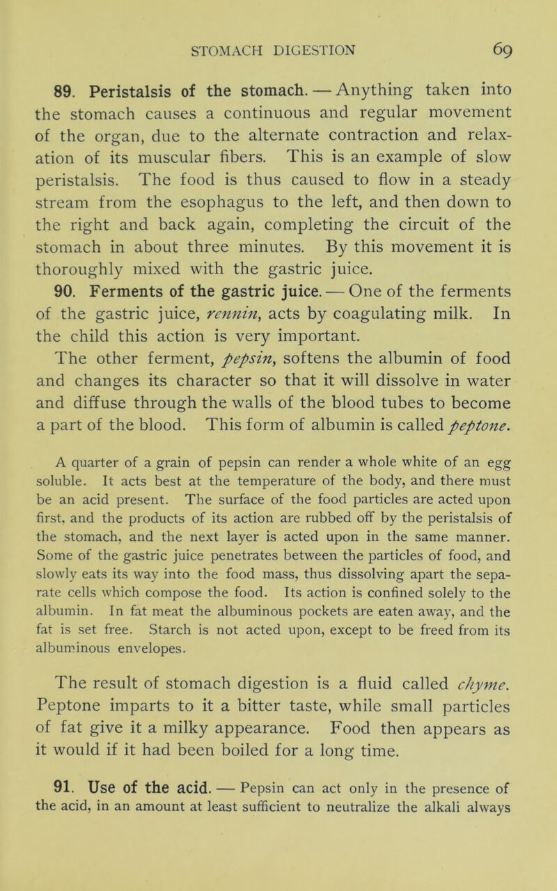 89. Peristalsis of the stomach. — Anything taken into the stomach causes a continuous and regular movement of the organ, due to the alternate contraction and relax- ation of its muscular fibers. This is an example of slow peristalsis. The food is thus caused to flow in a steady stream from the esophagus to the left, and then down to the right and back again, completing the circuit of the stomach in about three minutes. By this movement it is thoroughly mixed with the gastric juice. 90. Ferments of the gastric juice. — One of the ferments of the gastric juice, re^inin, acts by coagulating milk. In the child this action is very important. The other ferment, pepsin, softens the albumin of food and changes its character so that it will dissolve in water and diffuse through the walls of the blood tubes to become a part of the blood. This form of albumin is called peptone. A quarter of a grain of pepsin can render a whole white of an egg soluble. It acts best at the temperature of the body, and there must be an acid present. The surface of the food particles are acted upon first, and the products of its action are rubbed off by the peristalsis of the stomach, and the next layer is acted upon in the same manner. Some of the gastric juice penetrates between the particles of food, and slowly eats its way into the food mass, thus dissolving apart the sepa- rate cells which compose the food. Its action is confined solely to the albumin. In fat meat the albuminous pockets are eaten away, and the fat is set free. Starch is not acted upon, except to be freed from its albuminous envelopes. The result of stomach digestion is a fluid called chyme. Peptone imparts to it a bitter taste, while small particles of fat give it a milky appearance. Food then appears as it would if it had been boiled for a long time. 91. Use of the acid. — Pepsin can act only in the presence of the acid, in an amount at least sufficient to neutralize the alkali always