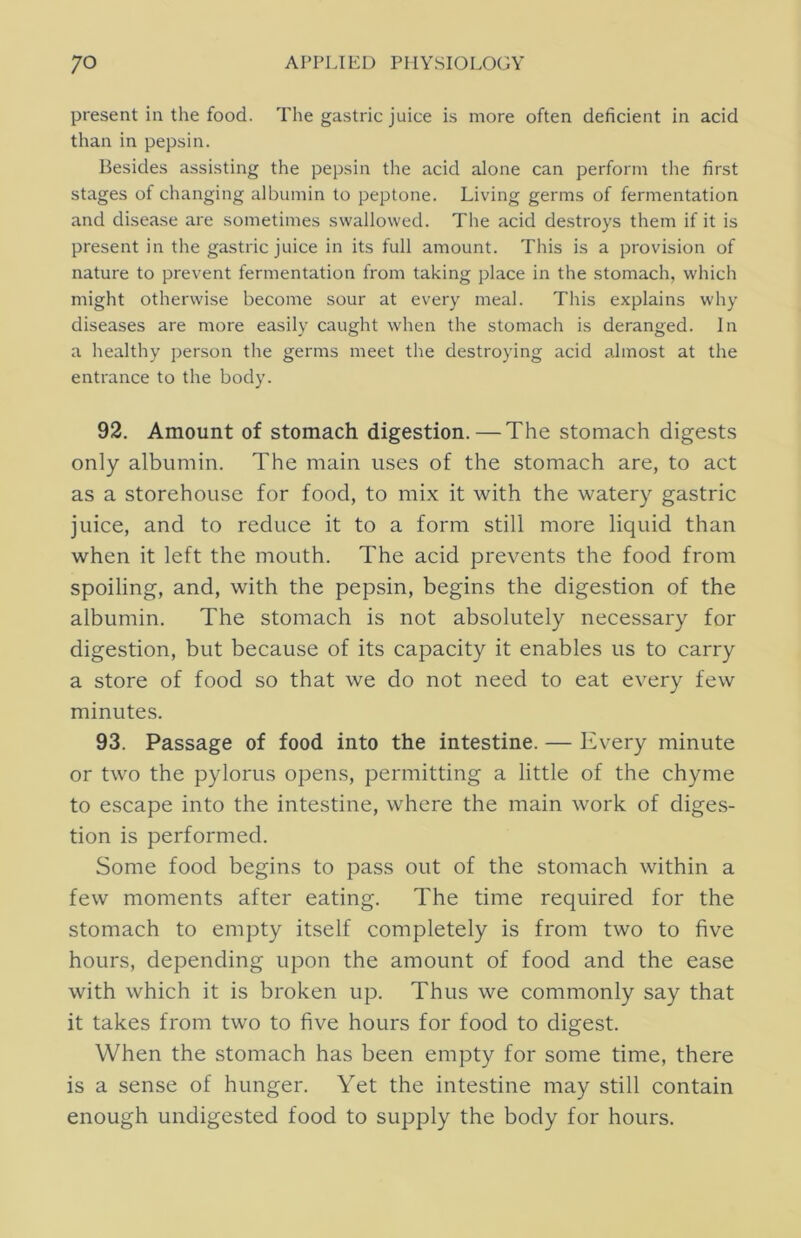 present in the food. The gastric juice is more often deficient in acid than in pepsin. Besides assisting the pepsin the acid alone can perform the first stages of changing albumin to peptone. Living germs of fermentation and disease are sometimes swallowed. The acid destroys them if it is present in the gastric juice in its full amount. This is a provision of nature to prevent fermentation from taking place in the stomach, which might otherwise become sour at every meal. This explains why diseases are more easily caught when the stomach is deranged. In a healthy person the germs meet the destroying acid almost at the entrance to the body. 92. Amount of stomach digestion. — The stomach digests only albumin. The main uses of the stomach are, to act as a storehouse for food, to mix it with the watery gastric juice, and to reduce it to a form still more liquid than when it left the mouth. The acid prevents the food from spoiling, and, with the pepsin, begins the digestion of the albumin. The stomach is not absolutely necessary for digestion, but because of its capacity it enables us to carry a store of food so that we do not need to eat every few minutes. 93. Passage of food into the intestine. — Every minute or two the pylorus opens, permitting a little of the chyme to escape into the intestine, where the main work of diges- tion is performed. Some food begins to pass out of the stomach within a few moments after eating. The time required for the stomach to empty itself completely is from two to five hours, depending upon the amount of food and the ease with which it is broken up. Thus we commonly say that it takes from two to five hours for food to digest. When the stomach has been empty for some time, there is a sense of hunger. Yet the intestine may still contain enough undigested food to supply the body for hours.