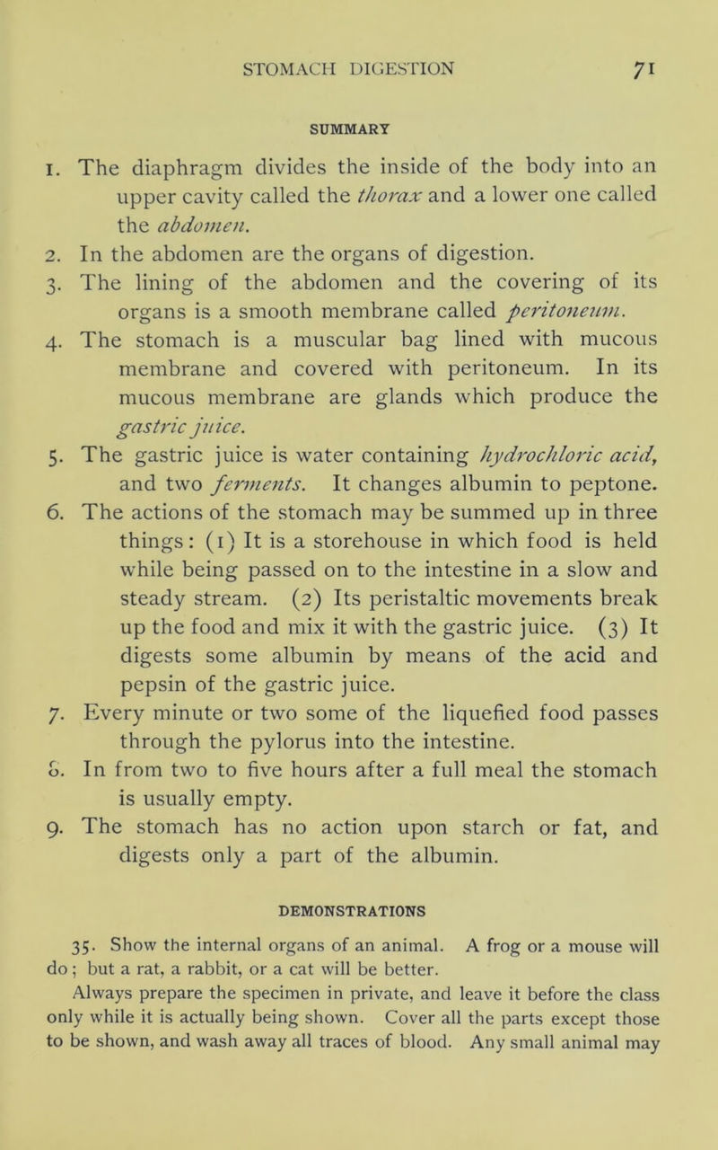 SUMMARY 1. The diaphragm divides the inside of the body into an upper cavity called the thorax and a lower one called the abdomen. 2. In the abdomen are the organs of digestion. 3. The lining of the abdomen and the covering of its organs is a smooth membrane called peritoneuni. 4. The stomach is a muscular bag lined with mucous membrane and covered with peritoneum. In its mucous membrane are glands which produce the gastric jnice. 5. The gastric juice is water containing hydrochloric acid, and two ferments. It changes albumin to peptone. 6. The actions of the stomach may be summed up in three things: (i) It is a storehouse in which food is held while being passed on to the intestine in a slow and steady stream. (2) Its peristaltic movements break up the food and mix it with the gastric juice. (3) It digests some albumin by means of the acid and pepsin of the gastric juice. 7. Every minute or two some of the liquefied food passes through the pylorus into the intestine, o. In from two to five hours after a full meal the stomach is usually empty. 9. The stomach has no action upon starch or fat, and digests only a part of the albumin. DEMONSTRATIONS 35. Show the internal organs of an animal. A frog or a mouse will do; but a rat, a rabbit, or a cat will be better. Always prepare the specimen in private, and leave it before the class only while it is actually being shown. Cover all the parts except those to be shown, and wash away all traces of blood. Any small animal may