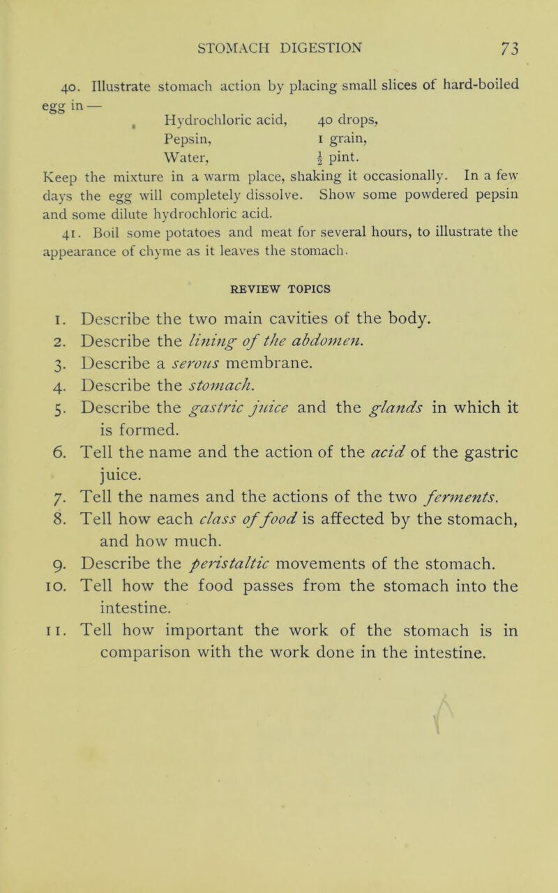 40. Illustrate stomach action by placing small slices of hard-boiled Keep the mixture in a warm place, shaking it occasionally. In a few days the egg will completely dissolve. Show some powdered pepsin and some dilute hydrochloric acid. 41. Boil some potatoes and meat for several hours, to illustrate the appearance of chyme as it leaves the stomach. 1. Describe the two main cavities of the body. 2. Describe the lining of the abdomen. 3. Describe a se7vics membrane. 4. Describe the stomacJi. 5. Describe the gastric juice and the glands in which it is formed. 6. Tell the name and the action of the acid of the gastric juice. 7. Tell the names and the actions of the two fennents. 8. Tell how each class of food is affected by the stomach, and how much. 9. Describe the peristaltic movements of the stomach. 10. Tell how the food passes from the stomach into the intestine. 11. Tell how important the work of the stomach is in comparison with the work done in the intestine. egg in — Hydrochloric acid, Pepsin, Water, 40 drops, I grain, I pint. REVIEW TOPICS