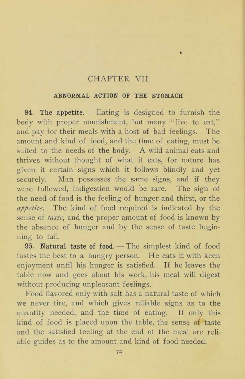 ABNORMAL ACTION OF THE STOMACH 94. The appetite. — Eating is designed to furnish the body with proper nourishment, but many “ live to eat,” and pay for their meals with a host of bad feelings. The amount and kind of food, and the time of eating, must be suited to the needs of the body. A wild animal eats and thrives without thought of what it eats, for nature has given it certain signs which it follows blindly and yet securely. Man possesses the same signs, and if they were followed, indigestion would be rare. The sign of the need of food is the feeling of hunger and thirst, or the appetite. The kind of food required is indicated by the sense of taste, and the proper amount of food is known by the absence of hunger and by the sense of taste begin- ning to fail. 95. Natural taste of food.—The simplest kind of food tastes the best to a hungry person. He eats it with keen enjoyment until his hunger is satisfied. If he leaves the table now and goes about his work, his meal will digest without producing unpleasant feelings. Food flavored only with salt has a natural taste of which we never tire, and which gives reliable signs as to the quantity needed, and the time of eating. If only this kind of food is placed upon the table, the sense of taste and the satisfied feeling at the end of the meal are reli- able guides as to the amount and kind of food needed.