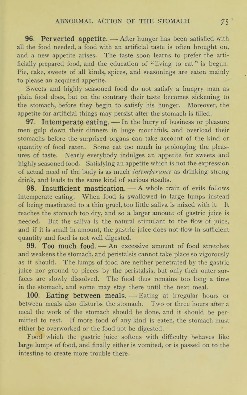 96. Perverted appetite. — After hunger has been satisfied with all the food needed, a food with an artificial taste is often brought on, and a new appetite arises. The taste soon learns to prefer the arti- ficially prepared food, and the education of “living to eat” is begun. Pie, cake, sweets of all kinds, spices, and seasonings are eaten mainly to please an acquired appetite. Sweets and highly seasoned food do not satisfy a hungry man as plain food does, but on the contrary their taste becomes sickening to the stomach, before they begin to satisfy his hunger. Moreover, the appetite for artificial things may persist after the stomach is filled. 97. Intemperate eating. — In the hurry of business or pleasure men gulp down their dinners in huge mouthfuls, and overload their stomachs before the surprised organs can take account of the kind or quantity of food eaten. Some eat too much in prolonging the pleas- ures of taste. Nearly everybody indulges an appetite for sweets and highly seasoned food. Satisfying an appetite which is not the expression of actual need of the body is as much intemperance as drinking strong drink, and leads to the same kind of serious results. 98. Insufficient mastication. — A whole train of evils follows intemperate eating. When food is swallowed in large lumps instead of being masticated to a thin gruel, too little saliva is mixed with it. It reaches the stomach too dry, and so a larger amount of gastric juice is needed. But the saliva is the natural stimulant to the flow of juice, and if it is small in amount, the gastric juice does not flow in sufficient quantity and food is not well digested. 99. Too much food. — An excessive amount of food stretches and weakens the stomach, and peristalsis cannot take place so vigorously as it should. The lumps of food are neither penetrated by the gastric juice nor ground to pieces by the peristalsis, but only their outer sur- faces are slowly dissolved. The food thus remains too long a time in the stomach, and some may stay there until the next meal. 100. Eating between meals. — Eating at irregular hours or between meals also disturbs the stomach. Two or three hours after a meal the work of the stomach should be done, and it should be per- mitted to rest. If more food of any kind is eaten, the stomach must either be overworked or the food not be digested. Food which the gastric juice softens with difficulty behaves like large lumps of food, and finally either is vomited, or is passed on to the intestine to create more trouble there.