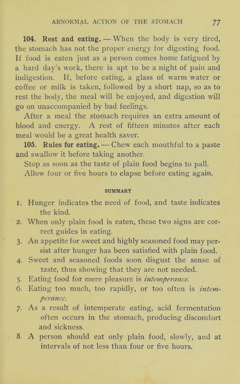 104. Rest and eating. — When the body is very tired, the stomach has not the proper energy for digesting food. If food is eaten just as a person comes home fatigued by a hard day’s work, there is apt to be a night of pain and indigestion. If, before eating, a glass of warm water or coffee or milk is taken, followed by a short nap, so as to rest the body, the meal will be enjoyed, and digestion will go on unaccompanied by bad feelings. After a meal the stomach requires an extra amount of blood and energy. A rest of fifteen minutes after each meal would be a great health saver. 105. Rules for eating. — Chew each mouthful to a paste and swallow it before taking another. Stop as soon as the taste of plain food begins to pall. Allow four or five hours to elapse before eating again. SUMMARY 1. Hunger indicates the need of food, and taste indicates the kind. 2. When only plain food is eaten, these two signs are cor- rect guides in eating. 3. An appetite for sweet and highly seasoned food may per- sist after hunger has been satisfied with plain food. 4. Sweet and seasoned foods soon disgust the sense of taste, thus showing that they are not needed. 5. Eating food for mere pleasure is intemperance. 6. Eating too much, too rapidly, or too often is intem- perance. 7. As a result of intemperate eating, acid fermentation often occurs in the stomach, producing discomfort and sickness. 8. A person should eat only plain food, slowly, and at intervals of not less than four or five hours.