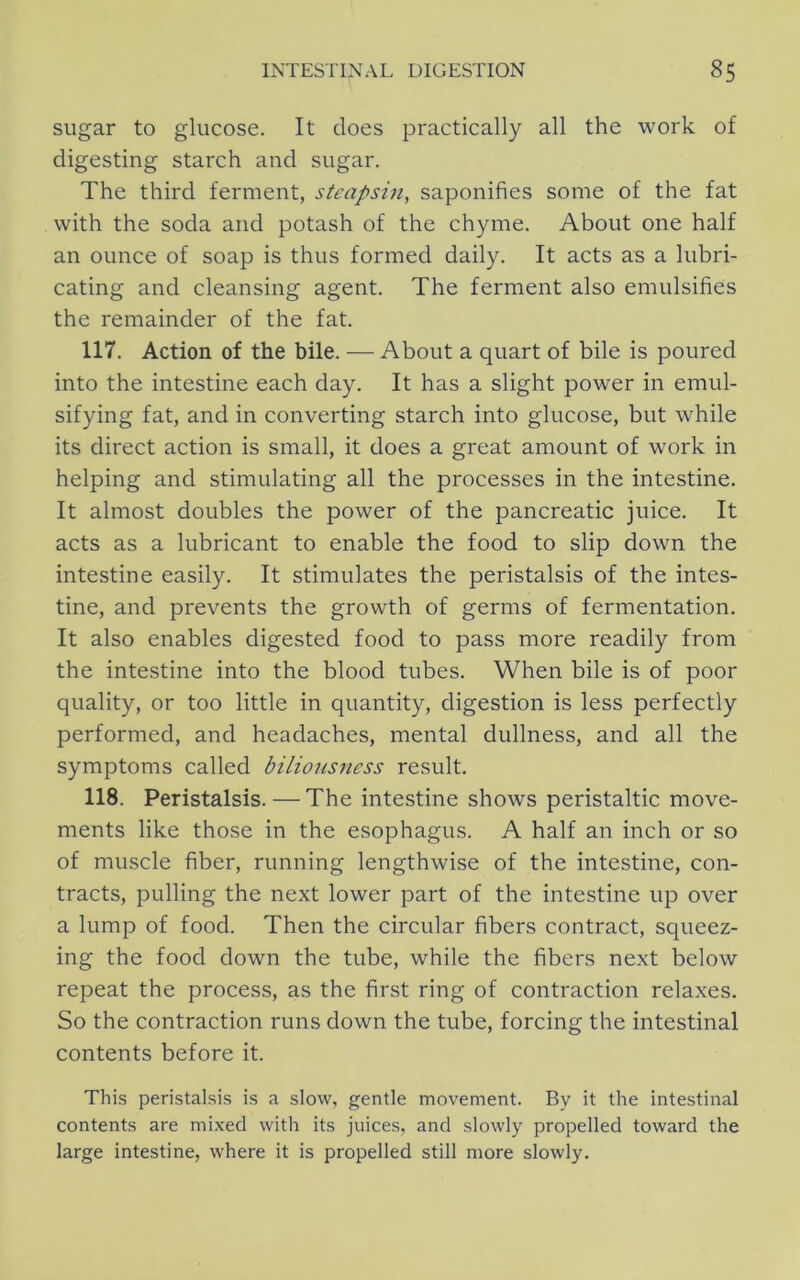 sugar to glucose. It does practically all the work of digesting starch and sugar. The third ferment, steapsin, saponifies some of the fat with the soda and potash of the chyme. About one half an ounce of soap is thus formed daily. It acts as a lubri- cating and cleansing agent. The ferment also emulsifies the remainder of the fat. 117. Action of the bile. — About a quart of bile is poured into the intestine each day. It has a slight power in emul- sifying fat, and in converting starch into glucose, but while its direct action is small, it does a great amount of work in helping and stimulating all the processes in the intestine. It almost doubles the power of the pancreatic juice. It acts as a lubricant to enable the food to slip down the intestine easily. It stimulates the peristalsis of the intes- tine, and prevents the growth of germs of fermentation. It also enables digested food to pass more readily from the intestine into the blood tubes. When bile is of poor quality, or too little in quantity, digestion is less perfectly performed, and headaches, mental dullness, and all the symptoms called biliousness result. 118. Peristalsis.—The intestine shows peristaltic move- ments like those in the esophagus. A half an inch or so of muscle fiber, running lengthwise of the intestine, con- tracts, pulling the next lower part of the intestine up over a lump of food. Then the circular fibers contract, squeez- ing the food down the tube, while the fibers next below repeat the process, as the first ring of contraction relaxes. So the contraction runs down the tube, forcing the intestinal contents before it. This peristalsis is a slow, gentle movement. By it the intestinal contents are mixed with its juices, and slowly propelled toward the large intestine, where it is propelled still more slowly.