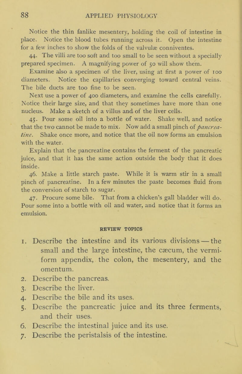 Notice the thin fanlike mesentery, holding the coil of intestine in place. Notice the blood tubes running across it. Open the intestine for a few inches to show the folds of the valvulae conniventes. 44. The villi are too soft and too small to be seen without a specially prepared specimen. A magnifying power of 50 will show them. E.xamine also a specimen of the liver, using at first a power of 100 diameters. Notice the capillaries converging toward central veins. The bile ducts are too fine to be seen. Next use a power of 400 diameters, and examine the cells carefully. Notice their large size, and that they sometimes have more than one nucleus. Make a sketch of a villus and of the liver cells. 45. Pour some oil into a bottle of water. Shake well, and notice that the two cannot be made to mix. Now add a small pinch of pa7tcrea- tine. Shake once more, and notice that the oil now forms an emulsion with the water. Explain that the pancreatine contains the ferment of the pancreatic juice, and that it has the same action outside the body that it does inside. 46. Make a little starch paste. While it is warm stir in a small pinch of pancreatine. In a few minutes the paste becomes fluid from the conversion of starch to sugar. 47. Procure some bile. That from a chicken’s gall bladder will do. Pour some into a bottle with oil and water, and notice that it forms an emulsion. REVIEW TOPICS 1. Describe the intestine and its various divisions — the small and the large intestine, the caecum, the vermi- form appendix, the colon, the mesentery, and the omentum. 2. Describe the pancreas. 3. Describe the liver. 4. Describe the bile and its uses. 5. Describe the pancreatic juice and its three ferments, and their uses. 6. Describe the intestinal juice and its use. 7. Describe the peristalsis of the intestine.