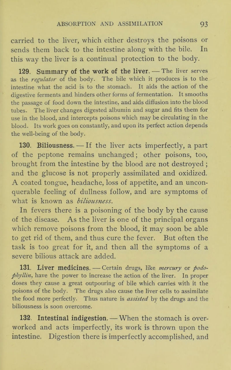 carried to the liver, which either destroys the poisons or sends them back to the intestine along with the bile. In this way the liver is a continual protection to the body. 129. Summary of the work of the liver. — The liver serves as the regulator of the body. The bile which it produces is to the intestine what the acid is to the stomach. It aids the action of the digestive ferments and hinders other forms of fermentation. It smooths the passage of food down the intestine, and aids diffusion into the blood tubes. The liver changes digested albumin and sugar and fits them for use in the blood, and intercepts poisons which may be circulating in the blood. Its work goes on constantly, and upon its perfect action depends the well-being of the body. 130. Biliousness. — If the liver acts imperfectly, a part of the peptone remains unchanged; other poisons, too, brought from the intestine by the blood are not destroyed ; and the glucose is not properly assimilated and oxidized. A coated tongue, headache, loss of appetite, and an uncon- querable feeling of dullness follow, and are symptoms of what is known as biliousness. In fevers there is a poisoning of the body by the cause of the disease. As the liver is one of the principal organs which remove poisons from the blood, it may soon be able to get rid of them, and thus cure the fever. But often the task is too great for it, and then all the symptoms of a severe bilious attack are added. 131. Liver medicines. — Certain drugs, like mercury or podo- phyllm^ have the power to increase the action of the liver. In proper doses they cause a great outpouring of bile which carries with it the poisons of the body. The drugs also cause the liver cells to assimilate the food more perfectly. Thus nature is assisted by the drugs and the biliousness is soon overcome. 132. Intestinal indigestion. — When the stomach is over- worked and acts imperfectly, its work is thrown upon the intestine. Digestion there is imperfectly accomplished, and