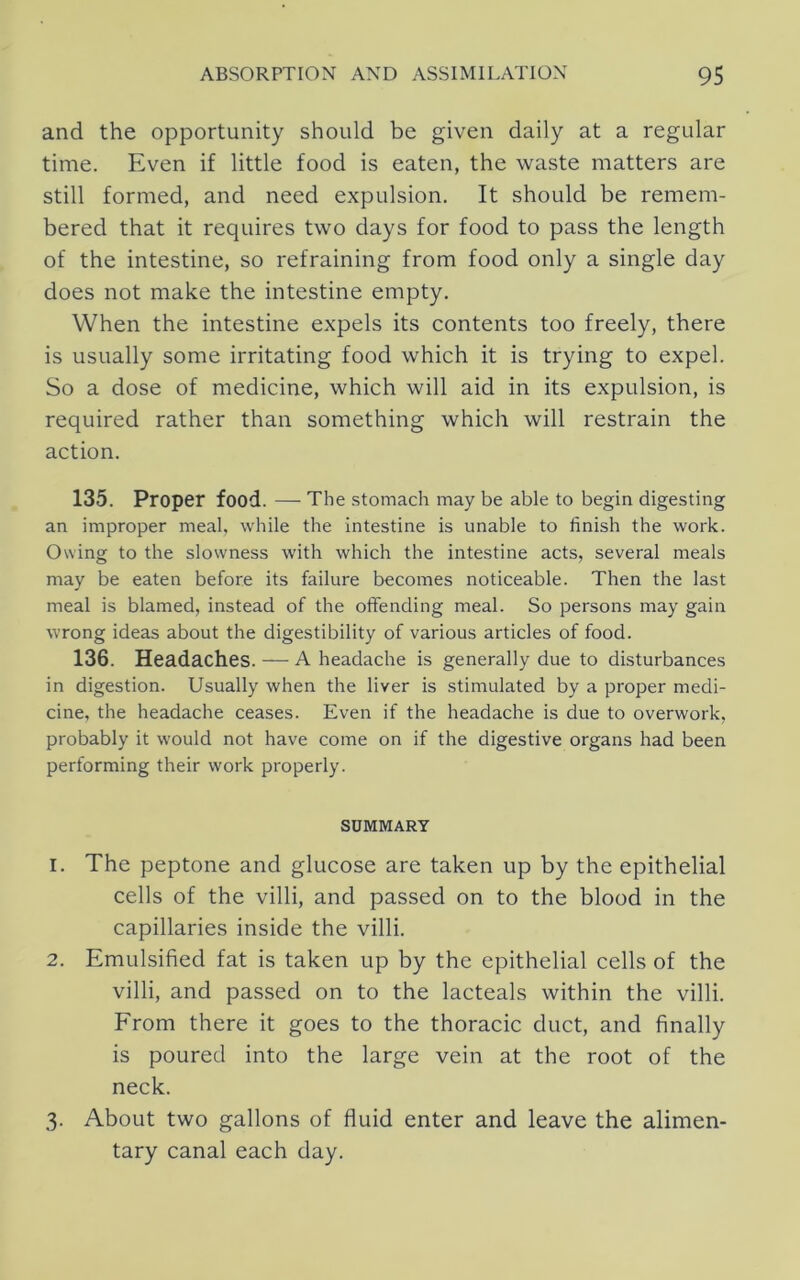 and the opportunity should be given daily at a regular time. Even if little food is eaten, the waste matters are still formed, and need expulsion. It should be remem- bered that it requires two days for food to pass the length of the intestine, so refraining from food only a single day does not make the intestine empty. When the intestine expels its contents too freely, there is usually some irritating food which it is trying to expel. So a dose of medicine, which will aid in its expulsion, is required rather than something which will restrain the action. 135. Proper food. — The stomach may be able to begin digesting an improper meal, while the intestine is unable to finish the work. Owing to the slowness with which the intestine acts, several meals may be eaten before its failure becomes noticeable. Then the last meal is blamed, instead of the offending meal. So persons may gain wrong ideas about the digestibility of various articles of food. 136. Headaches. — A headache is generally due to disturbances in digestion. Usually when the liver is stimulated by a proper medi- cine, the headache ceases. Even if the headache is due to overwork, probably it would not have come on if the digestive organs had been performing their work properly. SUMMARY 1. The peptone and glucose are taken up by the epithelial cells of the villi, and passed on to the blood in the capillaries inside the villi. 2. Emulsified fat is taken up by the epithelial cells of the villi, and passed on to the lacteals within the villi. From there it goes to the thoracic duct, and finally is poured into the large vein at the root of the neck. 3. About two gallons of fluid enter and leave the alimen- tary canal each day.