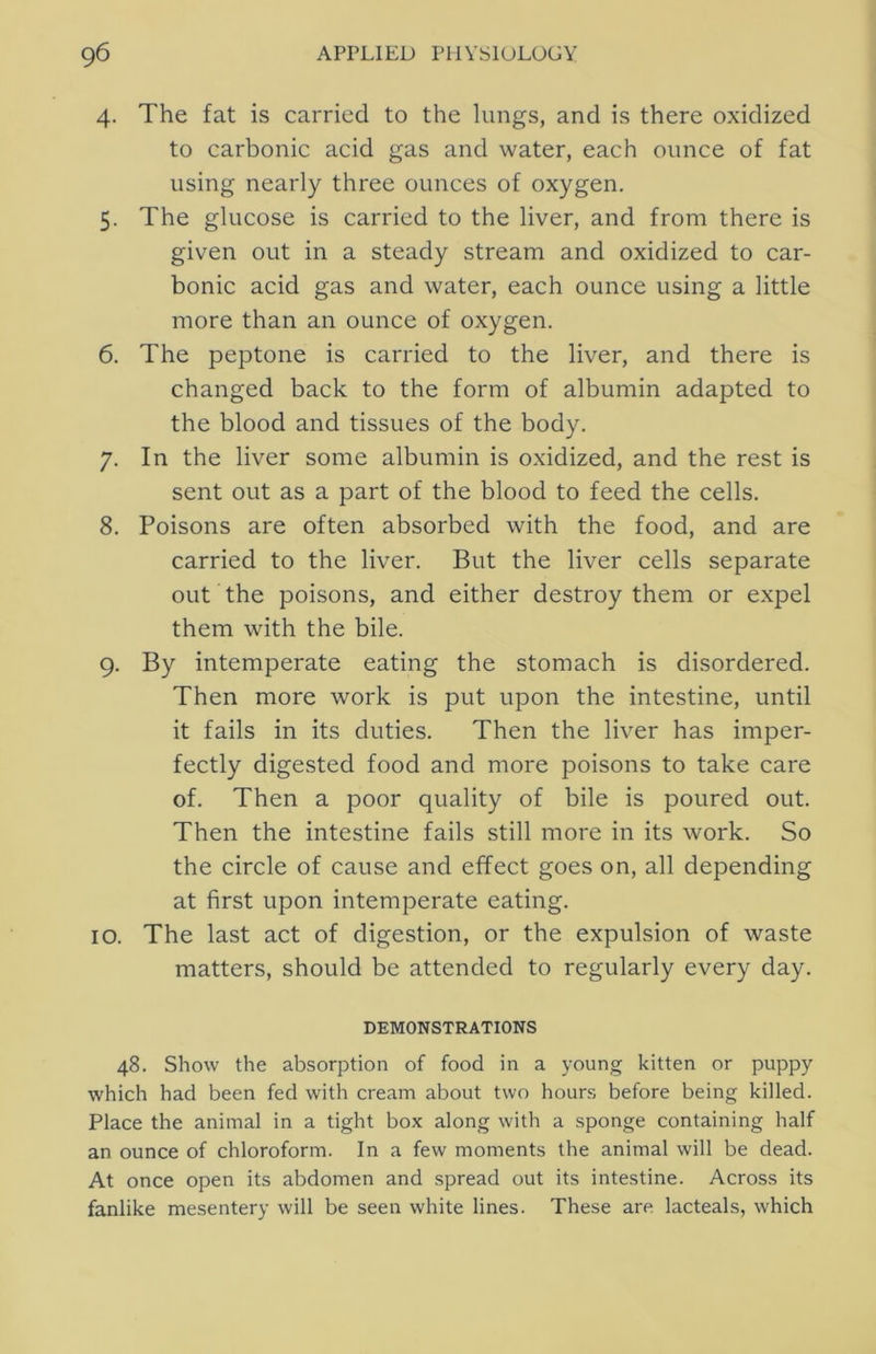 4. The fat is carried to the lungs, and is there oxidized to carbonic acid gas and water, each ounce of fat using nearly three ounces of oxygen. 5. The glucose is carried to the liver, and from there is given out in a steady stream and oxidized to car- bonic acid gas and water, each ounce using a little more than an ounce of oxygen. 6. The peptone is carried to the liver, and there is changed back to the form of albumin adapted to the blood and tissues of the body. 7. In the liver some albumin is oxidized, and the rest is sent out as a part of the blood to feed the cells. 8. Poisons are often absorbed with the food, and are carried to the liver. But the liver cells separate out the poisons, and either destroy them or expel them with the bile. 9. By intemperate eating the stomach is disordered. Then more work is put upon the intestine, until it fails in its duties. Then the liver has imper- fectly digested food and more poisons to take care of. Then a poor quality of bile is poured out. Then the intestine fails still more in its work. So the circle of cause and effect goes on, all depending at first upon intemperate eating. 10. The last act of digestion, or the expulsion of waste matters, should be attended to regularly every day. DEMONSTRATIONS 48. Show the absorption of food in a young kitten or puppy which had been fed with cream about two hours before being killed. Place the animal in a tight box along with a sponge containing half an ounce of chloroform. In a few moments the animal will be dead. At once open its abdomen and spread out its intestine. Across its fanlike mesentery will be seen white lines. These are lacteals, which