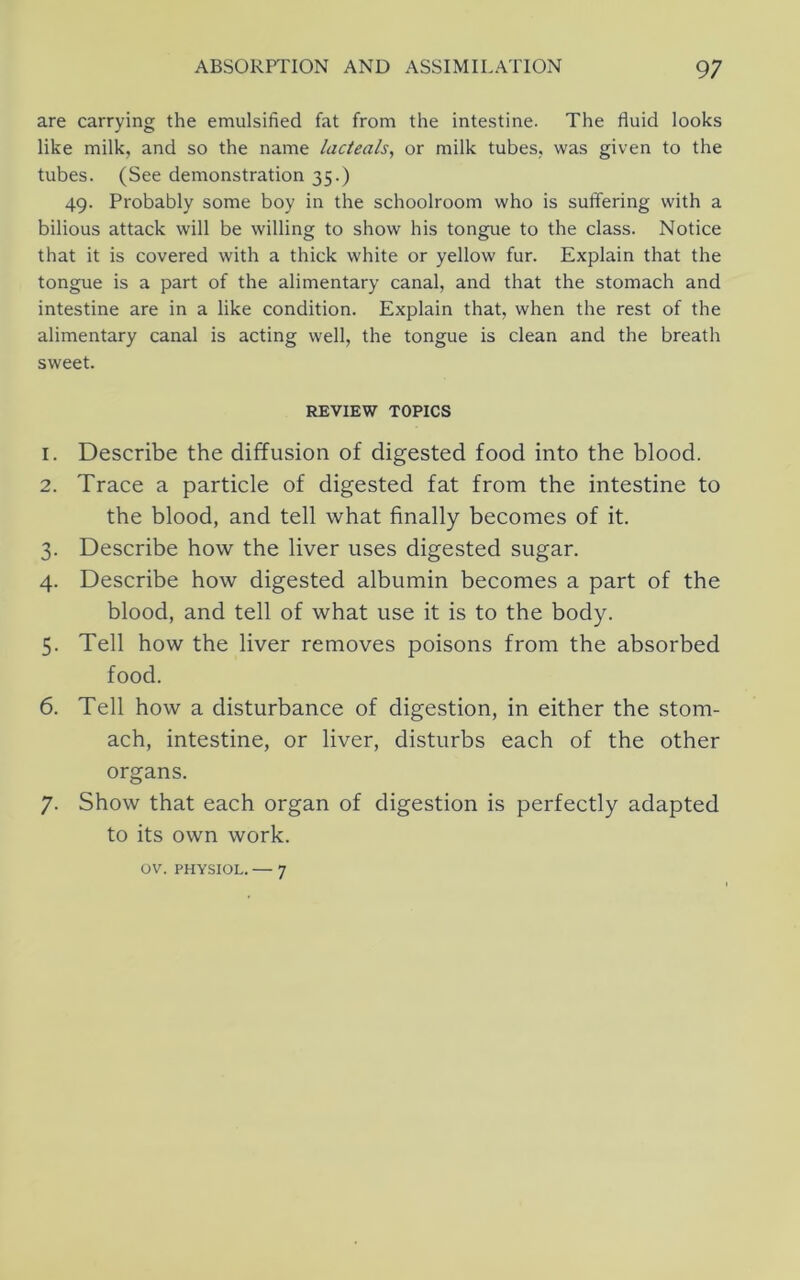 are carrying the emulsified fat from the intestine. The fluid looks like milk, and so the name lacteals, or milk tubes, was given to the tubes. (See demonstration 35.) 49. Probably some boy in the schoolroom who is suffering with a bilious attack will be willing to show his tongue to the class. Notice that it is covered with a thick white or yellow fur. Explain that the tongue is a part of the alimentary canal, and that the stomach and intestine are in a like condition. Explain that, when the rest of the alimentary canal is acting well, the tongue is clean and the breath sweet. REVIEW TOPICS 1. Describe the diffusion of digested food into the blood. 2. Trace a particle of digested fat from the intestine to the blood, and tell what finally becomes of it. 3. Describe how the liver uses digested sugar. 4. Describe how digested albumin becomes a part of the blood, and tell of what use it is to the body. 5. Tell how the liver removes poisons from the absorbed food. 6. Tell how a disturbance of digestion, in either the stom- ach, intestine, or liver, disturbs each of the other organs. 7. Show that each organ of digestion is perfectly adapted to its own work. OV. PHYSIOL. — 7