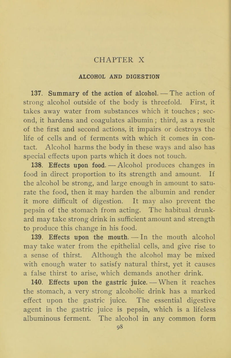 ALCOHOL AND DIGESTION 137. Summary of the action of alcohol. — The action of strong alcohol outside of the body is threefold. First, it takes away water from substances which it touches; sec- ond, it hardens and coagulates albumin; third, as a result of the first and second actions, it impairs or destroys the life of cells and of ferments with which it comes in con- tact. Alcohol harms the body in these ways and also has special effects upon parts which it does not touch. 138. Effects upon food. — Alcohol produces changes in food in direct proportion to its strength and amount. If the alcohol be strong, and large enough in amount to satu- rate the food, then it may harden the albumin and render it more difficult of digestion. It may also prevent the pepsin of the stomach from acting. The habitual drunk- ard may take strong drink in sufficient amount and strength to produce this change in his food. 139. Effects upon the mouth. — In the mouth alcohol may take water from the epithelial cells, and give rise to a sense of thirst. Although the alcohol may be mixed with enough water to satisfy natural thirst, yet it causes a false thirst to arise, which demands another drink. 140. Effects upon the gastric juice. — When it reaches the stomach, a very strong alcoholic drink has a marked effect upon the gastric juice. The essential digestive agent in the gastric juice is pepsin, which is a lifeless albuminous ferment. The alcohol in any common form