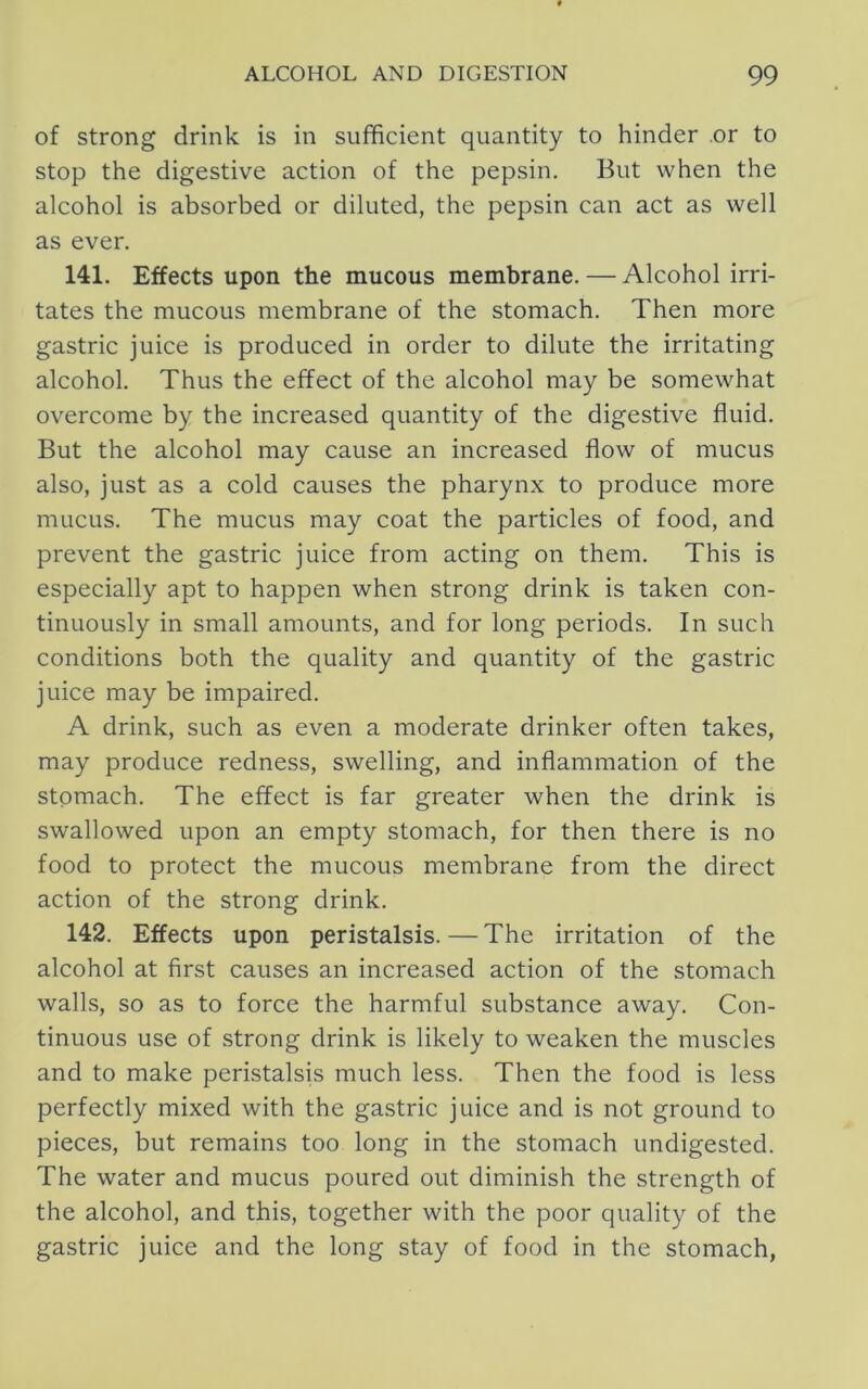 of Strong drink is in sufficient quantity to hinder .or to stop the digestive action of the pepsin. But when the alcohol is absorbed or diluted, the pepsin can act as well as ever. 141. Effects upon the mucous membrane. — Alcohol irri- tates the mucous membrane of the stomach. Then more gastric juice is produced in order to dilute the irritating alcohol. Thus the effect of the alcohol may be somewhat overcome by the increased quantity of the digestive fluid. But the alcohol may cause an increased flow of mucus also, just as a cold causes the pharynx to produce more mucus. The mucus may coat the particles of food, and prevent the gastric juice from acting on them. This is especially apt to happen when strong drink is taken con- tinuously in small amounts, and for long periods. In such conditions both the quality and quantity of the gastric juice may be impaired. A drink, such as even a moderate drinker often takes, may produce redness, swelling, and inflammation of the stomach. The effect is far greater when the drink is swallowed upon an empty stomach, for then there is no food to protect the mucous membrane from the direct action of the strong drink. 142. Effects upon peristalsis.—The irritation of the alcohol at first causes an increased action of the stomach walls, so as to force the harmful substance away. Con- tinuous use of strong drink is likely to weaken the muscles and to make peristalsis much less. Then the food is less perfectly mixed with the gastric juice and is not ground to pieces, but remains too long in the stomach undigested. The water and mucus poured out diminish the strength of the alcohol, and this, together with the poor quality of the gastric juice and the long stay of food in the stomach,