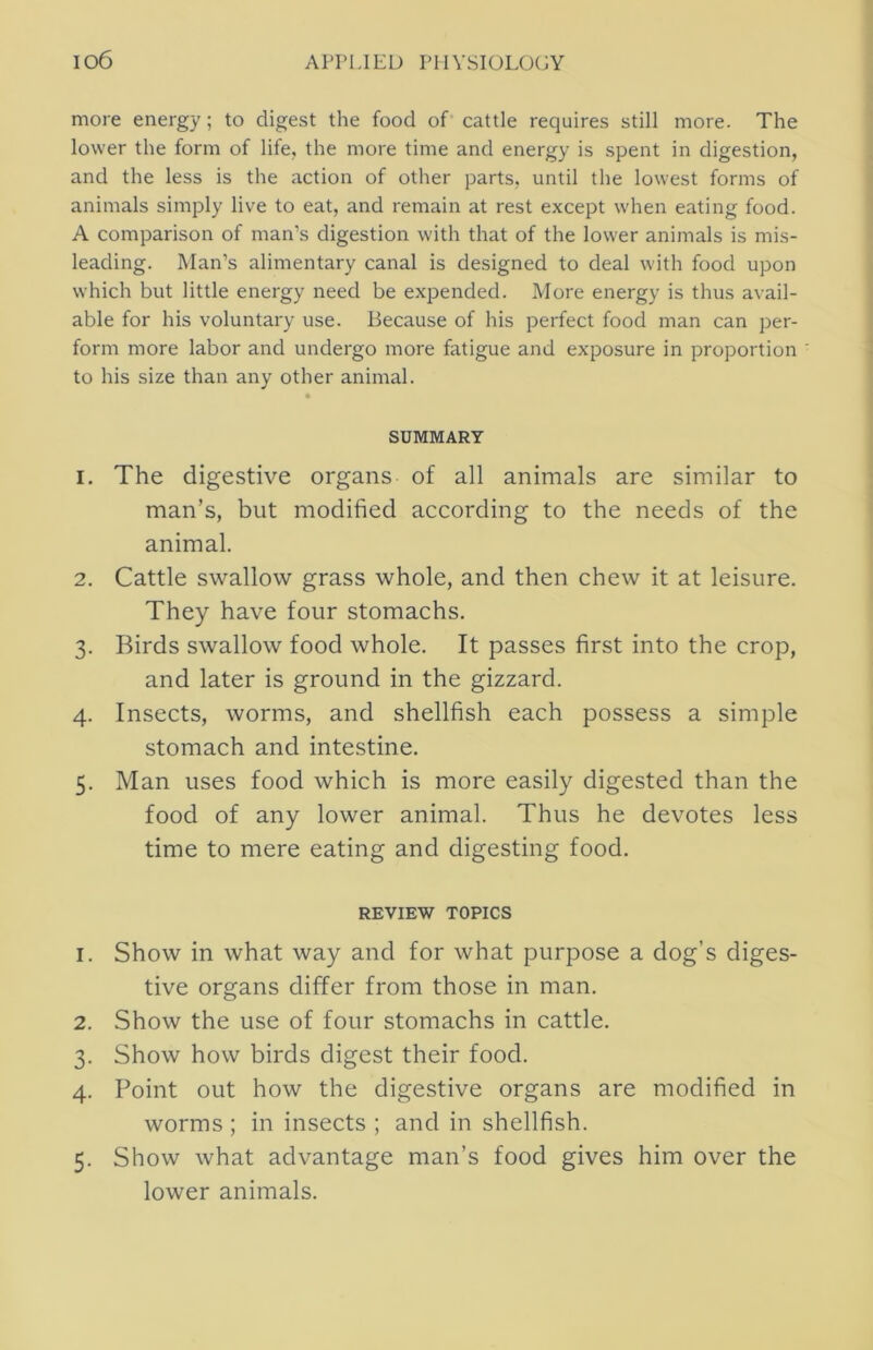 more energy; to digest the food of cattle requires still more. The lower the form of life, the more time and energy is spent in digestion, and the less is the action of other parts, until the lowest forms of animals simply live to eat, and remain at rest except when eating food. A comparison of man’s digestion with that of the lower animals is mis- leading. Man’s alimentary canal is designed to deal with food upon which but little energy need be expended. More energy is thus avail- able for his voluntary use. Because of his perfect food man can per- form more labor and undergo more fatigue and exposure in proportion to his size than any other animal. SUMMARY 1. The digestive organs of all animals are similar to man’s, but modified according to the needs of the animal. 2. Cattle swallow grass whole, and then chew it at leisure. They have four stomachs. 3. Birds swallow food whole. It passes first into the crop, and later is ground in the gizzard. 4. Insects, worms, and shellfish each possess a simple stomach and intestine. 5. Man uses food which is more easily digested than the food of any lower animal. Thus he devotes less time to mere eating and digesting food. REVIEW TOPICS 1. Show in what way and for what purpose a dog’s diges- tive organs differ from those in man. 2. Show the use of four stomachs in cattle. 3. Show how birds digest their food. 4. Point out how the digestive organs are modified in worms ; in insects ; and in shellfish. 5. Show what advantage man’s food gives him over the lower animals.