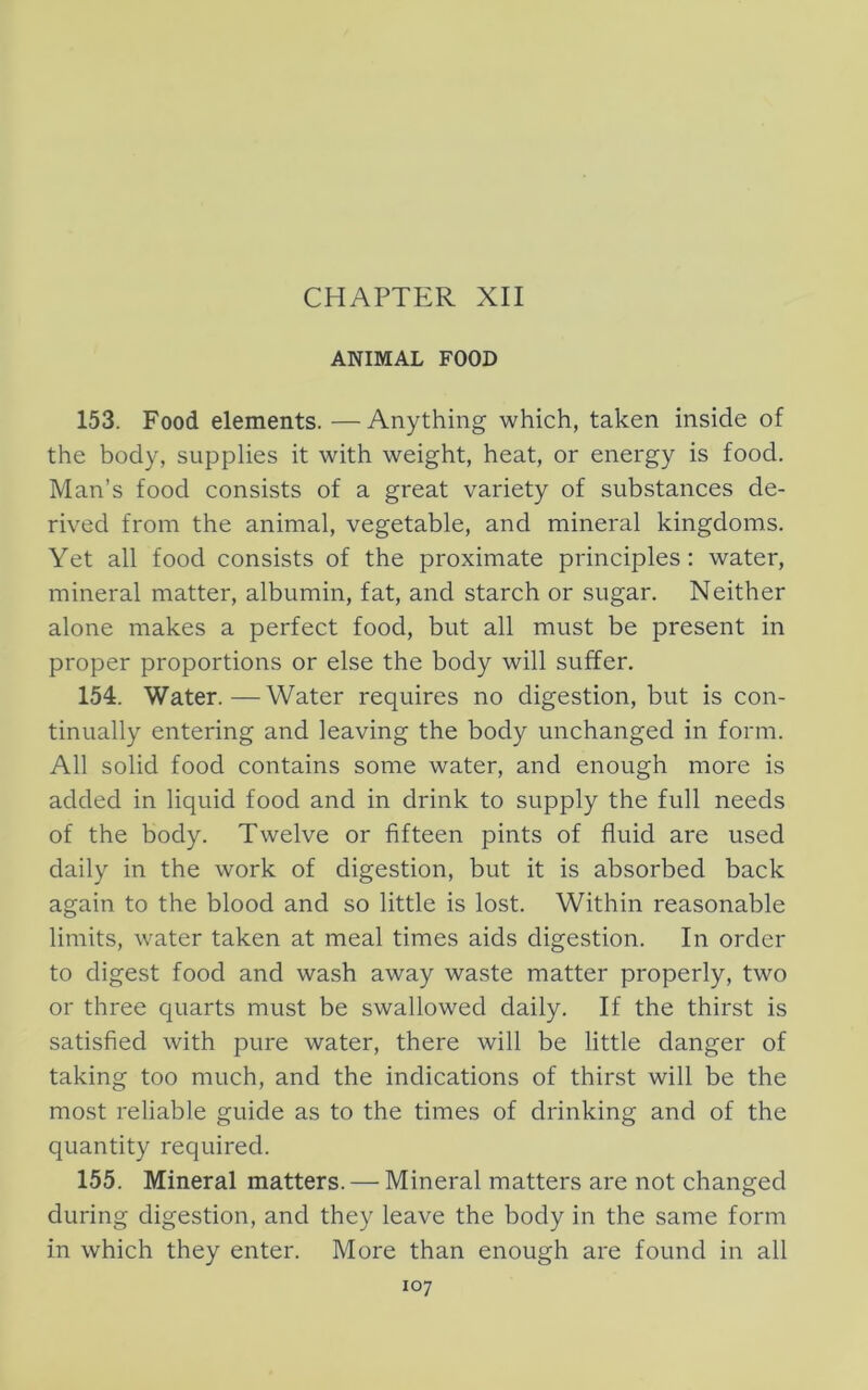 ANIMAL FOOD 153. Food elements. — Anything which, taken inside of the body, supplies it with weight, heat, or energy is food. Man’s food consists of a great variety of substances de- rived from the animal, vegetable, and mineral kingdoms. Yet all food consists of the proximate principles: water, mineral matter, albumin, fat, and starch or sugar. Neither alone makes a perfect food, but all must be present in proper proportions or else the body will suffer. 154. Water.—-Water requires no digestion, but is con- tinually entering and leaving the body unchanged in form. All solid food contains some water, and enough more is added in liquid food and in drink to supply the full needs of the body. Twelve or fifteen pints of fluid are used daily in the work of digestion, but it is absorbed back again to the blood and so little is lost. Within reasonable limits, water taken at meal times aids digestion. In order to digest food and wash away waste matter properly, two or three quarts must be swallowed daily. If the thirst is satisfied with pure water, there will be little danger of taking too much, and the indications of thirst will be the most reliable guide as to the times of drinking and of the quantity required. 155. Mineral matters. — Mineral matters are not changed during digestion, and they leave the body in the same form in which they enter. More than enough are found in all