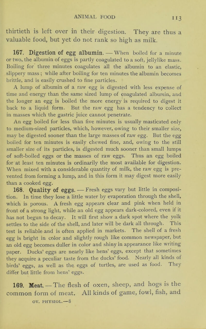 thirtieth is left over in their digestion. They are thus a valuable food, but yet do not rank so high as milk. 167. Digestion of egg albumin.—When boiled for a minute or two, the albumin of eggs is partly coagulated to a soft, jellylike mass. Boiling for three minutes coagulates all the albumin to an elastic, slippery mass ; while after boiling for ten minutes the albumin becomes brittle, and is easily crushed to fine particles. A lump of albumin of a raw egg is digested with less expense of time and energy than the same sized lump of coagulated albumin, and the longer an egg is boiled the more energy is required to digest it back to a liquid form. But the raw egg has a tendency to collect in masses which the gastric juice cannot penetrate. An egg boiled for less than five minutes is usually masticated onlv to medium-sized particles, which, however, owing to their smaller size, may be digested sooner than the large masses of raw egg. But the egg boiled for ten minutes is easily chewed fine, and, owing to the still smaller size of its particles, is digested much sooner than small lumps of soft-boiled eggs or the masses of raw eggs. Thus an egg boiled for at least ten minutes is ordinarily the most available for digestion. When mixed with a considerable quantity of milk, the raw egg is pre- vented from forming a lump, and in this form it may digest more easily than a cooked egg. 168. Quality of eggs. — Fresh eggs vary but little in composi- tion. In time they lose a little water by evaporation through the shell, which is porous. A fresh egg appears clear and pink when held in front of a strong light, while an old egg appears dark-colored, even if it has not begun to decay. It will first show a dark spot where the yolk settles to the side of the shell, and later will be dark all through. This test is reliable and is often applied in markets. The shell of a fresh egg is bright in color and slightly rough like common newspaper, but an old egg becomes duller in color and shiny in appearance like writing paper. Ducks’ eggs are nearly like hens’ eggs, except that sometimes they acquire a peculiar taste from the ducks’ food. Nearly all kinds of birds’ eggs, as well as the eggs of turtles, are used as food. They differ but little from hens’ eggs. 169. Meat. —The flesh of oxen, sheep, and hogs is the common form of meat. All kinds of game, fowl, fish, and OV. PHYSIOL.—8