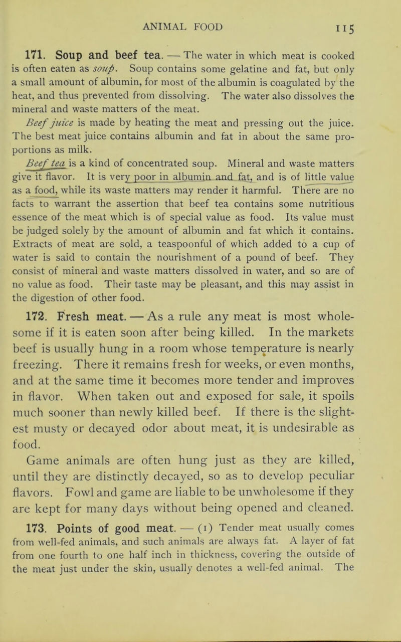 171. Soup and beef tea. — The water in which meat is cooked is often eaten as soup. Soup contains some gelatine and fat, but only a small amount of albumin, for most of the albumin is coagulated by the heat, and thus prevented from dissolving. The water also dissolves the mineral and waste matters of the meat. Beef juice is made by heating the meat and pressing out the juice. The best meat juice contains albumin and fat in about the same pro- portions as milk. Beej' tea is a kind of concentrated soup. Mineral and waste matters give it flavor. It is very poor in albumin, and fat, and is of little vali^ as a food, while its waste matters may render it harmful. There are no facts to warrant the assertion that beef tea contains some nutritious essence of the meat which is of special value as food. Its value must be judged solely by the amount of albumin and fat which it contains. Extracts of meat are sold, a teaspoonful of which added to a cup of water is said to contain the nourishment of a pound of beef. They consist of mineral and waste matters dissolved in water, and so are of no value as food. Their taste may be pleasant, and this may assist in the digestion of other food. 172. Fresh meat. — As a rule any meat is most whole- some if it is eaten soon after being killed. In the markets beef is usually hung in a room whose temperature is nearly freezing. There it remains fresh for weeks, or even months, and at the same time it becomes more tender and improves in flavor. When taken out and exposed for sale, it spoils much sooner than newly killed beef. If there is the slight- est musty or decayed odor about meat, it is undesirable as food. Game animals are often hung just as they are killed, until they are distinctly decayed, so as to develop peculiar flavors. Fowl and game are liable to be unwholesome if they are kept for many days without being opened and cleaned. 173. Points of good meat. — (I) Tender meat u.sually comes from well-fed animals, and such animals are always fat. A layer of fat from one fourth to one half inch in thickness, covering the outside of the meat just under the skin, usually denotes a well-fed animal. The