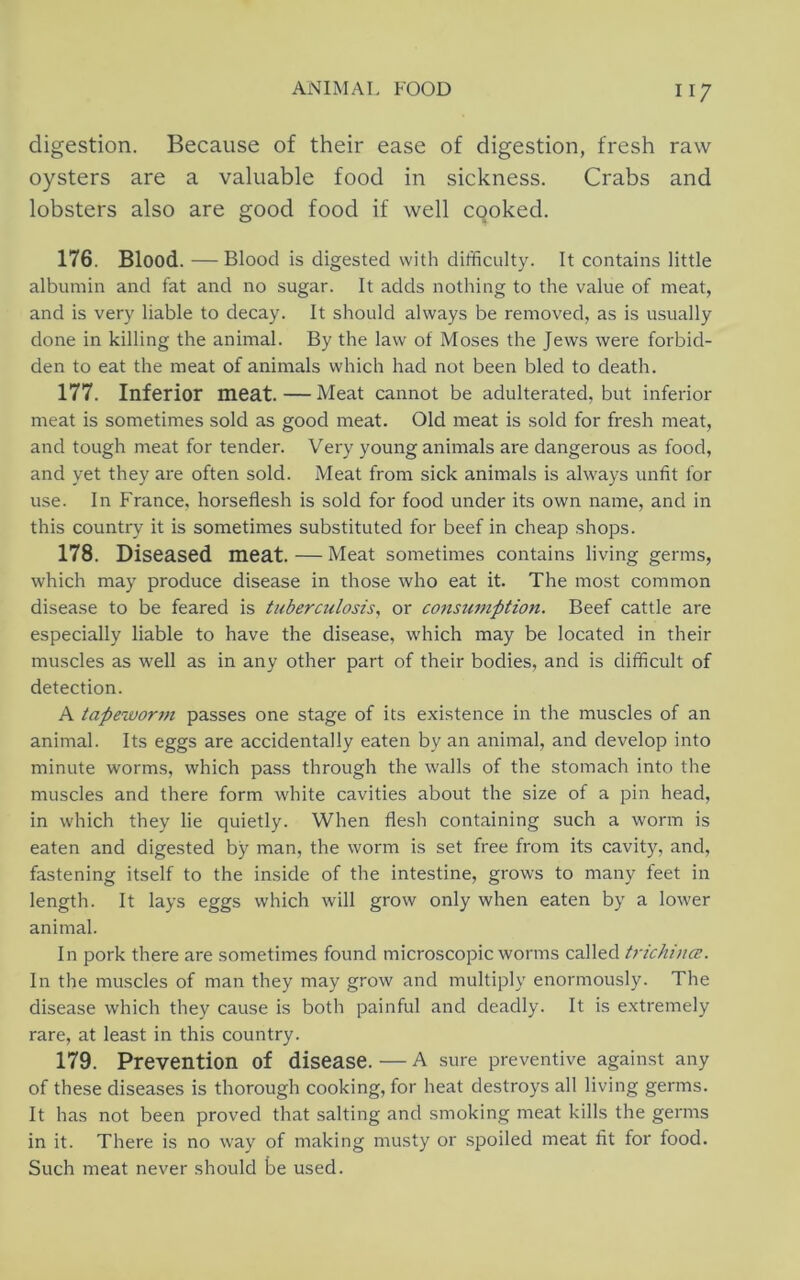 digestion. Because of their ease of digestion, fresh raw oysters are a valuable food in sickness. Crabs and lobsters also are good food if well cooked. 176. Blood. — Blood is digested with difficulty. It contains little albumin and fat and no sugar. It adds nothing to the value of meat, and is very liable to decay. It should always be removed, as is usually done in killing the animal. By the law of Moses the Jews were forbid- den to eat the meat of animals which had not been bled to death. 177. Inferior meat. — Meat cannot be adulterated, but inferior meat is sometimes sold as good meat. Old meat is sold for fresh meat, and tough meat for tender. Very young animals are dangerous as food, and yet they are often sold. Meat from sick animals is always unfit for use. In France, horseflesh is sold for food under its own name, and in this country it is sometimes substituted for beef in cheap shops. 178. Diseased meat. — Meat sometimes contains living germs, which may produce disease in those who eat it. The most common disease to be feared is tuberculosis, or constimption. Beef cattle are especially liable to have the disease, which may be located in their muscles as well as in any other part of their bodies, and is difficult of detection. A tapewortn passes one stage of its existence in the muscles of an animal. Its eggs are accidentally eaten by an animal, and develop into minute worms, which pass through the walls of the stomach into the muscles and there form white cavities about the size of a pin head, in which they lie quietly. When flesh containing such a worm is eaten and digested by man, the worm is set free from its cavity, and, fastening itself to the inside of the intestine, grows to many feet in length. It lays eggs which will grow only when eaten by a lower animal. In pork there are sometimes found microscopic worms called trichi nee. In the muscles of man they may grow and multiply enormously. The disease which they cause is both painful and deadly. It is extremely rare, at least in this country. 179. Prevention of disease.—A sure preventive against any of these diseases is thorough cooking, for heat destroys all living germs. It has not been proved that salting and smoking meat kills the germs in it. There is no way of making musty or spoiled meat fit for food. Such meat never should be used.