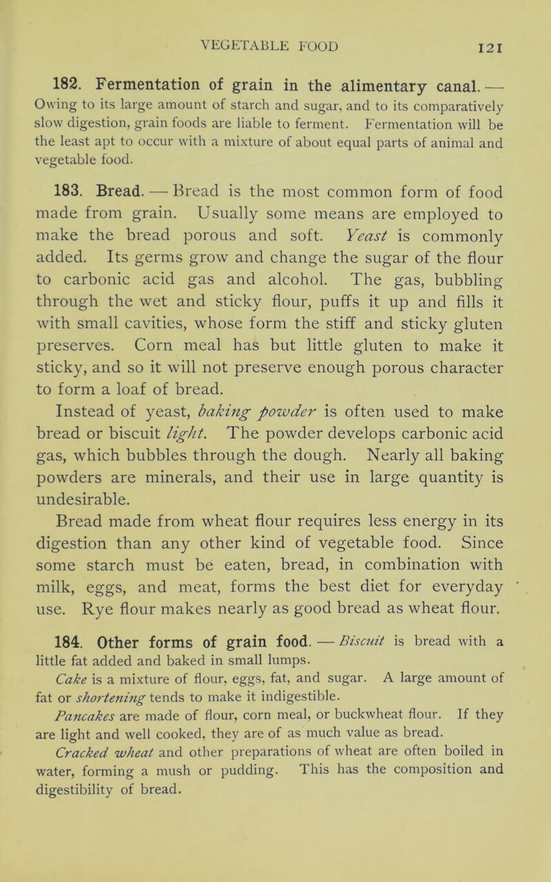 182. Fermentation of grain in the alimentary canal.— Owing to its large amount of starch and sugar, and to its comparatively slow digestion, grain foods are liable to ferment. Fermentation will be the least apt to occur with a mi.xture of about equal parts of animal and vegetable food. 183. Bread. — Bread is the most common form of food made from grain. Usually some means are employed to make the bread porous and soft. Yeast is commonly added. Its germs grow and change the sugar of the flour to carbonic acid gas and alcohol. The gas, bubbling through the wet and sticky flour, puffs it up and fills it with small cavities, whose form the stiff and sticky gluten preserves. Corn meal has but little gluten to make it sticky, and so it will not preserve enough porous character to form a loaf of bread. Instead of yeast, baking powdo' is often used to make bread or biscuit light. The powder develops carbonic acid gas, which bubbles through the dough. Nearly all baking powders are minerals, and their use in large quantity is undesirable. Bread made from wheat flour requires less energy in its digestion than any other kind of vegetable food. Since some starch must be eaten, bread, in combination with milk, eggs, and meat, forms the best diet for everyday use. Rye flour makes nearly as good bread as wheat flour. 184. Other forms of grain food. — Biscuit is bread with a little fat added and baked in small lumps. Cake is a mixture of flour, eggs, fat, and sugar. A large amount of fat or shortening to make it indigestible. Pancakes are made of flour, corn meal, or buckwheat flour. If they are light and well cooked, they are of as much value as bread. Cracked wheat and other preparations of wheat are often boiled in water, forming a mush or pudding. This has the composition and digestibility of bread.