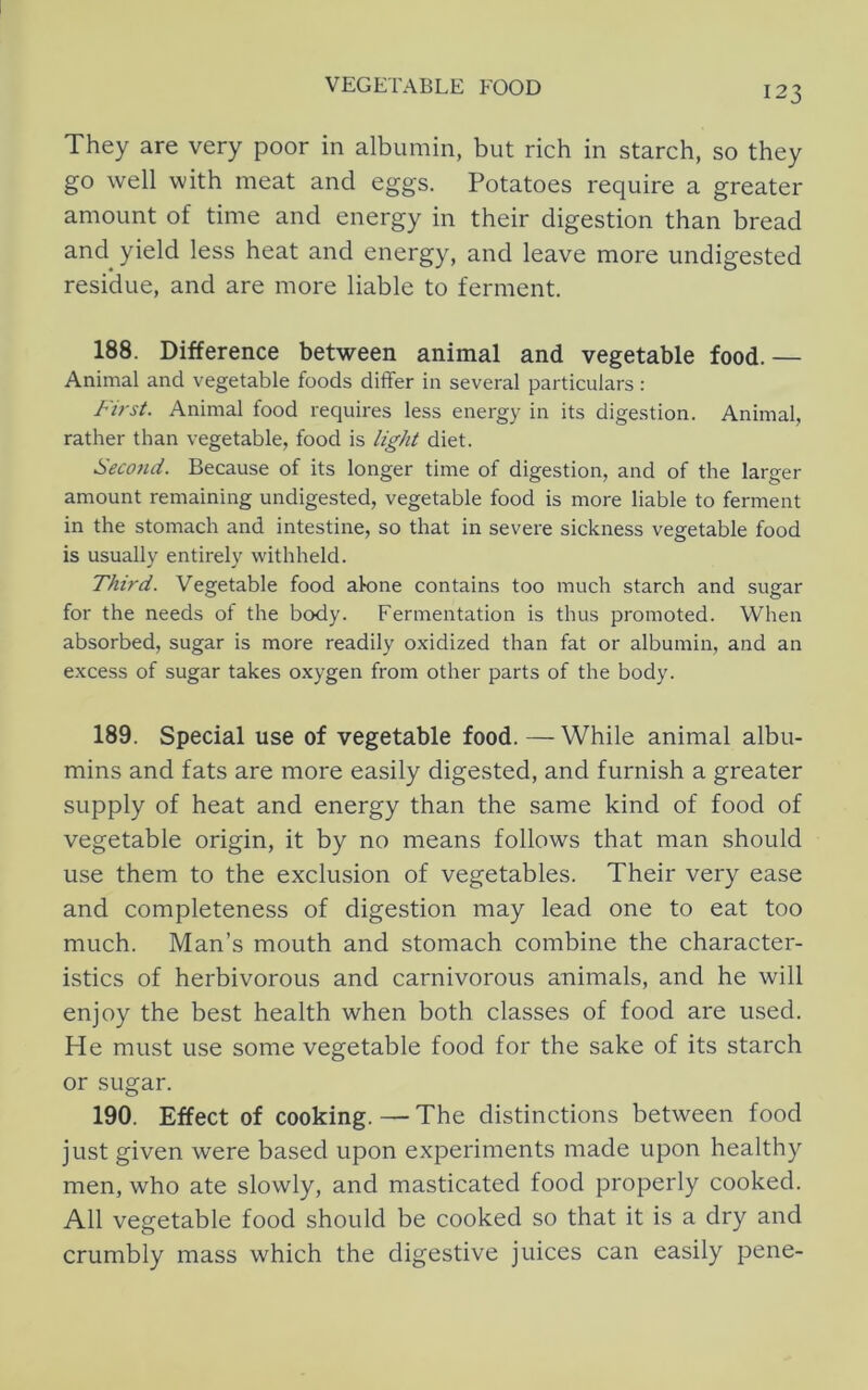 They are very poor in albumin, but rich in starch, so they go well with meat and eggs. Potatoes require a greater amount of time and energy in their digestion than bread and yield less heat and energy, and leave more undigested residue, and are more liable to ferment. 188. Difference between animal and vegetable food.— Animal and vegetable foods differ in several particulars : First. Animal food requires less energy in its digestion. Animal, rather than vegetable, food is light diet. Seco7id. Because of its longer time of digestion, and of the larger amount remaining undigested, vegetable food is more liable to ferment in the stomach and intestine, so that in severe sickness vegetable food is usually entirely withheld. Third. Vegetable food alone contains too much starch and sugar for the needs of the body. Fermentation is thus promoted. When absorbed, sugar is more readily oxidized than fat or albumin, and an excess of sugar takes oxygen from other parts of the body. 189. Special use of vegetable food.—While animal albu- mins and fats are more easily digested, and furnish a greater supply of heat and energy than the same kind of food of vegetable origin, it by no means follows that man should use them to the exclusion of vegetables. Their very ease and completeness of digestion may lead one to eat too much. Man’s mouth and stomach combine the character- istics of herbivorous and carnivorous animals, and he will enjoy the best health when both classes of food are used. He must use some vegetable food for the sake of its starch or sugar. 190. Effect of cooking. — The distinctions between food just given were based upon experiments made upon healthy men, who ate slowly, and masticated food properly cooked. All vegetable food should be cooked so that it is a dry and crumbly mass which the digestive juices can easily pene-