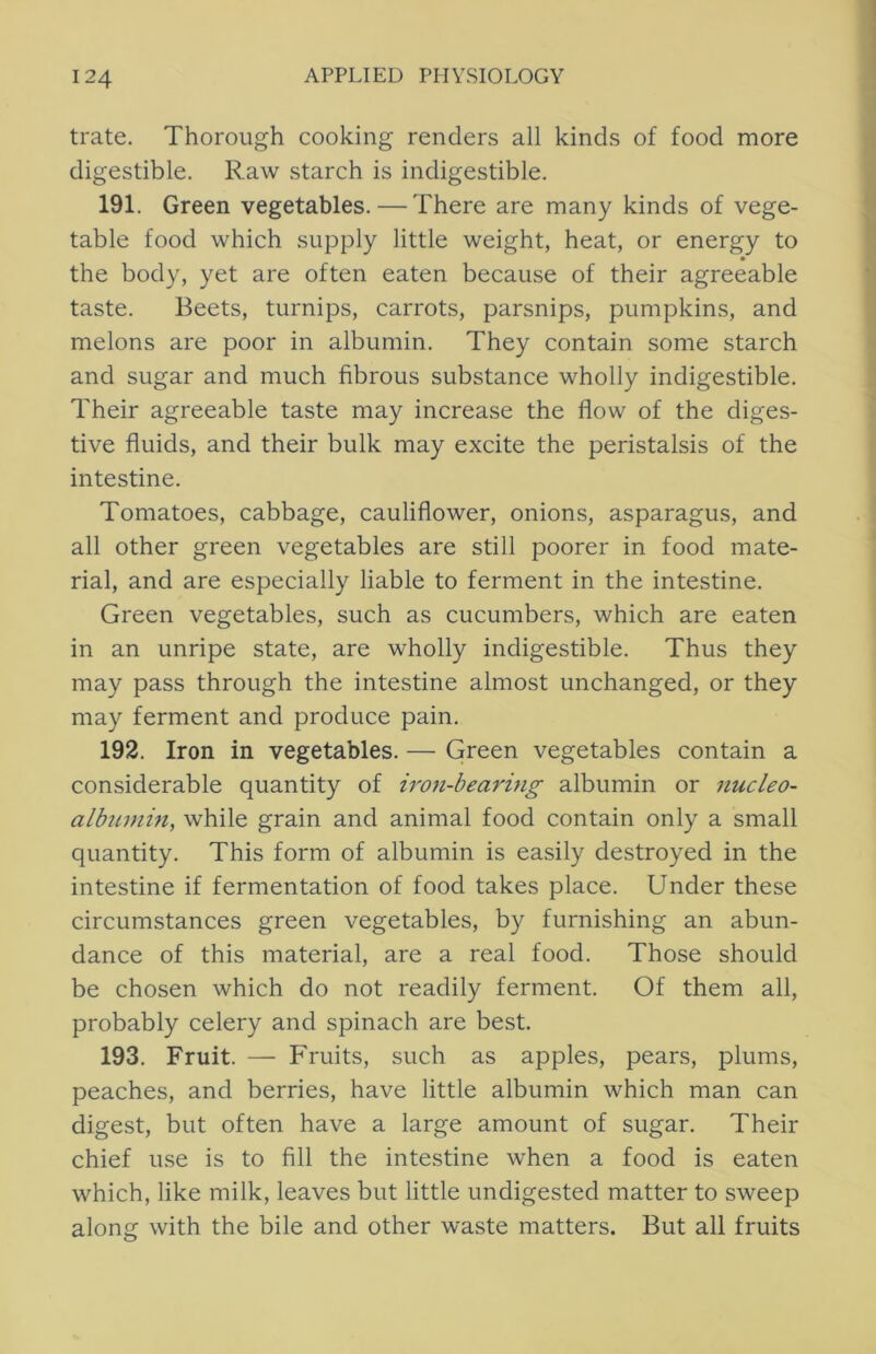 trate. Thorough cooking renders all kinds of food more digestible. Raw starch is indigestible. 191. Green vegetables. — There are many kinds of vege- table food which supply little weight, heat, or energy to the body, yet are often eaten because of their agreeable taste. Beets, turnips, carrots, parsnips, pumpkins, and melons are poor in albumin. They contain some starch and sugar and much fibrous substance wholly indigestible. Their agreeable taste may increase the flow of the diges- tive fluids, and their bulk may excite the peristalsis of the intestine. Tomatoes, cabbage, cauliflower, onions, asparagus, and all other green vegetables are still poorer in food mate- rial, and are especially liable to ferment in the intestine. Green vegetables, such as cucumbers, which are eaten in an unripe state, are wholly indigestible. Thus they may pass through the intestine almost unchanged, or they may ferment and produce pain. 192. Iron in vegetables. — Green vegetables contain a considerable quantity of iron-bearing albumin or nucleo- albiimin, while grain and animal food contain only a small quantity. This form of albumin is easily destroyed in the intestine if fermentation of food takes place. Under these circumstances green vegetables, by furnishing an abun- dance of this material, are a real food. Those should be chosen which do not readily ferment. Of them all, probably celery and spinach are best. 193. Fruit. — Fruits, such as apples, pears, plums, peaches, and berries, have little albumin which man can digest, but often have a large amount of sugar. Their chief use is to fill the intestine when a food is eaten which, like milk, leaves but little undigested matter to sweep along with the bile and other waste matters. But all fruits