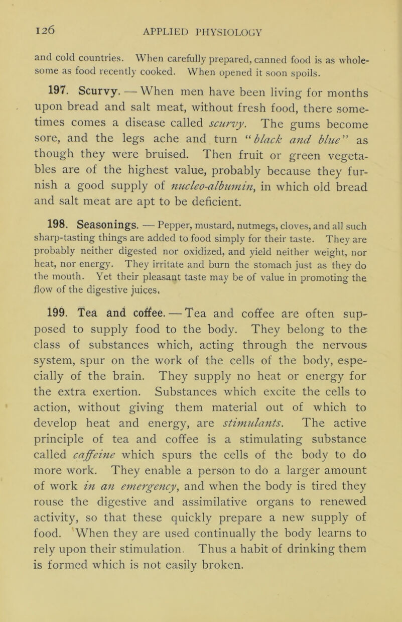 and cold countries. When carefully prepared, canned food is as whole- some as food recently cooked. When opened it soon spoils. 197. Scurvy. — When men have been living for months upon bread and salt meat, without fresh food, there .some- times comes a disease called scurvy. The gums become sore, and the legs ache and turn black and blite as though they were bruised. Then fruit or green vegeta- bles are of the highest value, probably because they fur- nish a good supply of nucleo-albumin^ in which old bread and salt meat are apt to be deficient. 198. Seasonings. — Pepper, mustard, nutmegs, cloves, and all such sharp-tasting things are added to food simply for their taste. They are probably neither digested nor oxidized, and yield neither weight, nor heat, nor energy. They irritate and burn the stomach just as they do the mouth. Yet their pleasant taste may be of value in promoting the flow of the digestive juices, 199. Tea and cof^ee. — Tea and coffee are often sup- posed to supply food to the body. They belong to the class of substances which, acting through the nervous system, spur on the work of the cells of the body, espe- cially of the brain. They supply no heat or energy for the extra exertion. Substances which excite the cells to action, without giving them material out of which to develop heat and energy, are stimidants. The active principle of tea and coffee is a stimulating substance called caffeine which spurs the cells of the body to do more work. They enable a person to do a larger amount of work in an emergency, and when the body is tired they rouse the digestive and assimilative organs to renewed activity, so that these quickly prepare a new supply of food. When they are used continually the body learns to rely upon their stimulation. Thus a habit of drinking them is formed which is not easily broken.