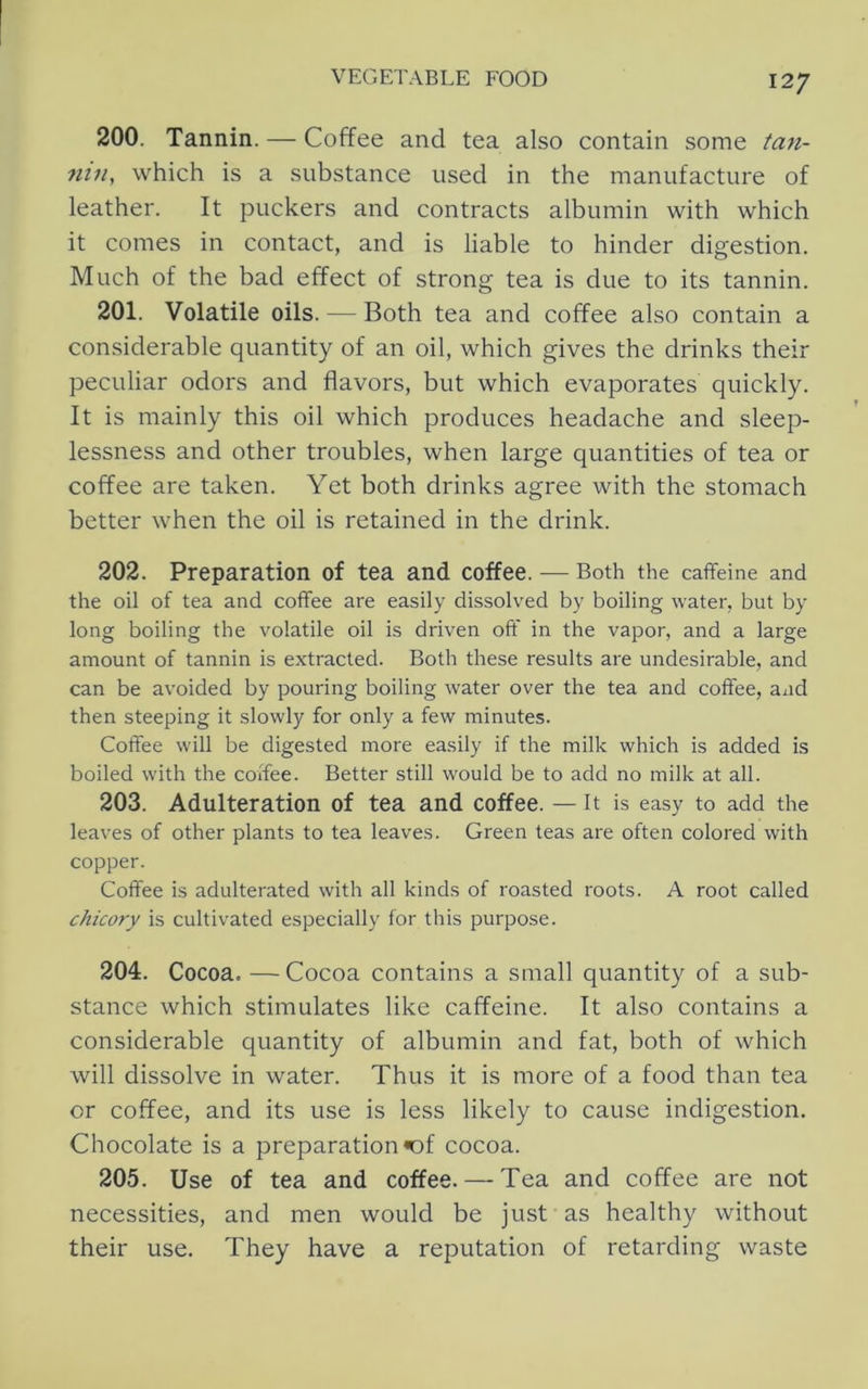 200. Tannin. — Coffee and tea also contain some tan- nin, which is a substance used in the manufacture of leather. It puckers and contracts albumin with which it comes in contact, and is liable to hinder digestion. Much of the bad effect of strong tea is due to its tannin. 201. Volatile oils. — Both tea and coffee also contain a considerable quantity of an oil, which gives the drinks their peculiar odors and flavors, but which evaporates quickly. It is mainly this oil which produces headache and sleep- lessness and other troubles, when large quantities of tea or coffee are taken. Yet both drinks agree with the stomach better when the oil is retained in the drink. 202. Preparation of tea and coffee. — Both the caffeine and the oil of tea and coffee are easily dissolved by boiling water, but by long boiling the volatile oil is driven off in the vapor, and a large amount of tannin is extracted. Both these results are undesirable, and can be avoided by pouring boiling water over the tea and coffee, and then steeping it slowly for only a few minutes. Coffee will be digested more easily if the milk which is added is boiled with the coffee. Better still would be to add no milk at all. 203. Adulteration of tea and coffee. — it is easy to add the leaves of other plants to tea leaves. Green teas are often colored with copper. Coffee is adulterated with all kinds of roasted roots. A root called chicory is cultivated especially for this purpose. 204. Cocoa. — Cocoa contains a small quantity of a sub- stance which stimulates like caffeine. It also contains a considerable quantity of albumin and fat, both of which will dissolve in water. Thus it is more of a food than tea or coffee, and its use is less likely to cause indigestion. Chocolate is a preparation «of cocoa. 205. Use of tea and coffee. — Tea and coffee are not necessities, and men would be just as healthy without their use. They have a reputation of retarding waste