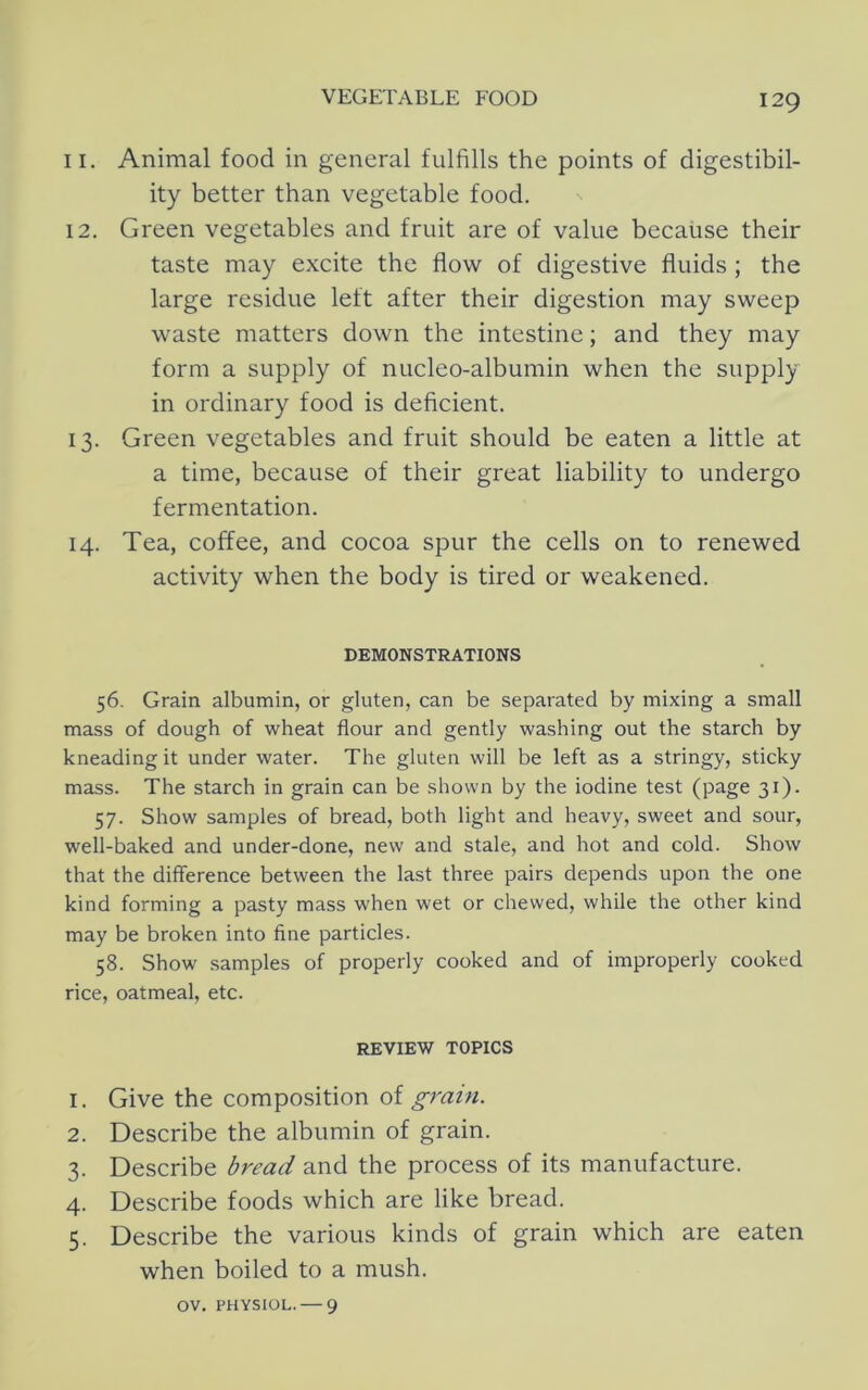 11. Animal food in general fulfills the points of digestibil- ity better than vegetable food. 12. Green vegetables and fruit are of value because their taste may excite the flow of digestive fluids ; the large residue left after their digestion may sweep waste matters down the intestine; and they may form a supply of nucleo-albumin when the supply in ordinary food is deficient. 13. Green vegetables and fruit should be eaten a little at a time, because of their great liability to undergo fermentation. 14. Tea, coffee, and cocoa spur the cells on to renewed activity when the body is tired or weakened. DEMONSTRATIONS 56. Grain albumin, or gluten, can be separated by mixing a small mass of dough of wheat flour and gently washing out the starch by kneading it under water. The gluten will be left as a stringy, sticky mass. The starch in grain can be shown by the iodine test (page 31). 57. Show samples of bread, both light and heavy, sweet and sour, well-baked and under-done, new and stale, and hot and cold. Show that the difference between the last three pairs depends upon the one kind forming a pasty mass when wet or chewed, while the other kind may be broken into fine particles. 58. Show samples of properly cooked and of improperly cooked rice, oatmeal, etc. REVIEW TOPICS 1. Give the composition of 2. Describe the albumin of grain. 3. Describe bread and the process of its manufacture. 4. Describe foods which are like bread. 5. Describe the various kinds of grain which are eaten when boiled to a mush. OV. PHYSIOL. — 9