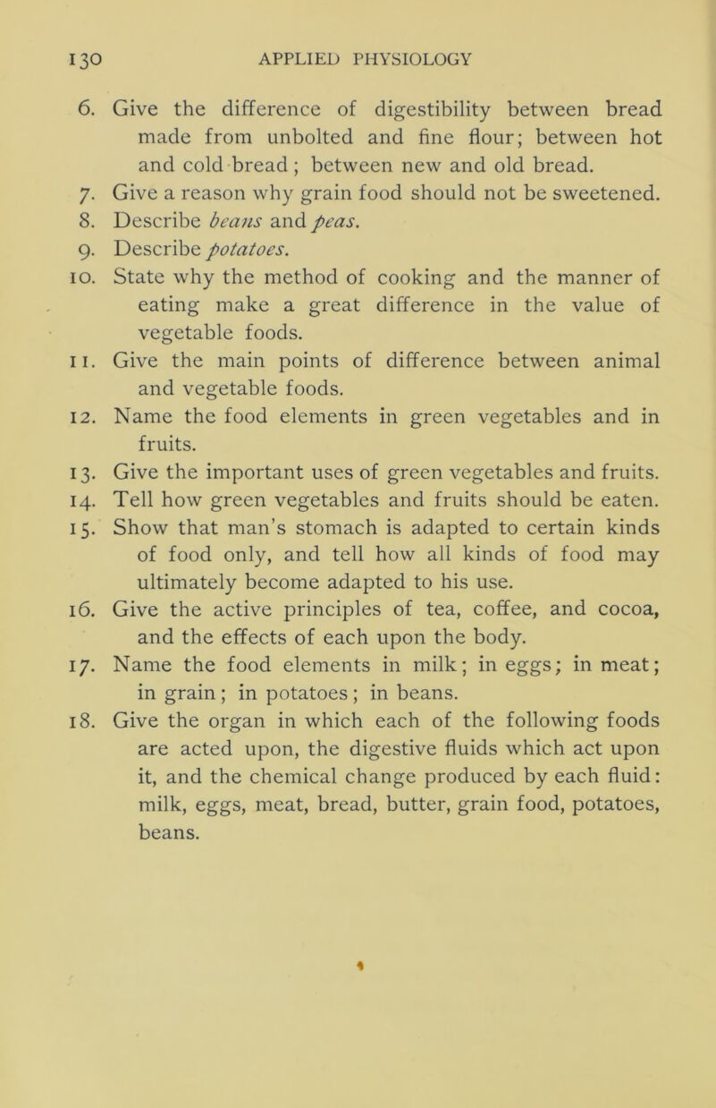 6. Give the difference of digestibility between bread made from unbolted and fine flour; between hot and cold bread; between new and old bread. 7. Give a reason why grain food should not be sweetened. 8. Describe bea)is and peas. 9. Describe potatoes. 10. State why the method of cooking and the manner of eating make a great difference in the value of vegetable foods. 11. Give the main points of difference between animal and vegetable foods. 12. Name the food elements in green vegetables and in fruits. 13. Give the important uses of green vegetables and fruits. 14. Tell how green vegetables and fruits should be eaten. 15. Show that man’s stomach is adapted to certain kinds of food only, and tell how all kinds of food may ultimately become adapted to his use. 16. Give the active principles of tea, coffee, and cocoa, and the effects of each upon the body. 17. Name the food elements in milk; in eggs; in meat; in grain; in potatoes; in beans. 18. Give the organ in which each of the following foods are acted upon, the digestive fluids which act upon it, and the chemical change produced by each fluid: milk, eggs, meat, bread, butter, grain food, potatoes, beans.