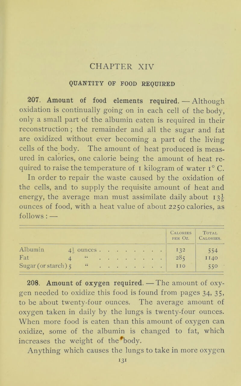 QUANTITY OF FOOD REQUIRED 207. Amount of food elements required. — Although o.xidation is continually going on in each cell of the body, only a small part of the albumin eaten is required in their reconstruction; the remainder and all the sugar and fat are oxidized without ever becoming a part of the living cells of the body. The amount of heat produced is meas- ured in calories, one calorie being the amount of heat re- quired to raise the temperature of i kilogram of water i° C. In order to repair the waste caused by the oxidation of the cells, and to supply the requisite amount of heat and energy, the average man must assimilate daily about 13^- ounces of food, with a heat value of about 2250 calories, as follows : — Calories PER Oz. Total Calories. Albumin 4I ounces Fat 4 Sugar (or starch) 5 “ I T.2 285 110 554 1140 550 208. Amount of oxygen required.—The amount of oxy- gen needed to oxidize this food is found from pages 34, 35, to be about twenty-four ounces. The average amount of oxygen taken in daily by the lungs is twenty-four ounces. When more food is eaten than this amount of oxygen can oxidize, some of the albumin is changed to fat, which increases the weight of the^body. Anything which causes the lungs to take in more oxygen