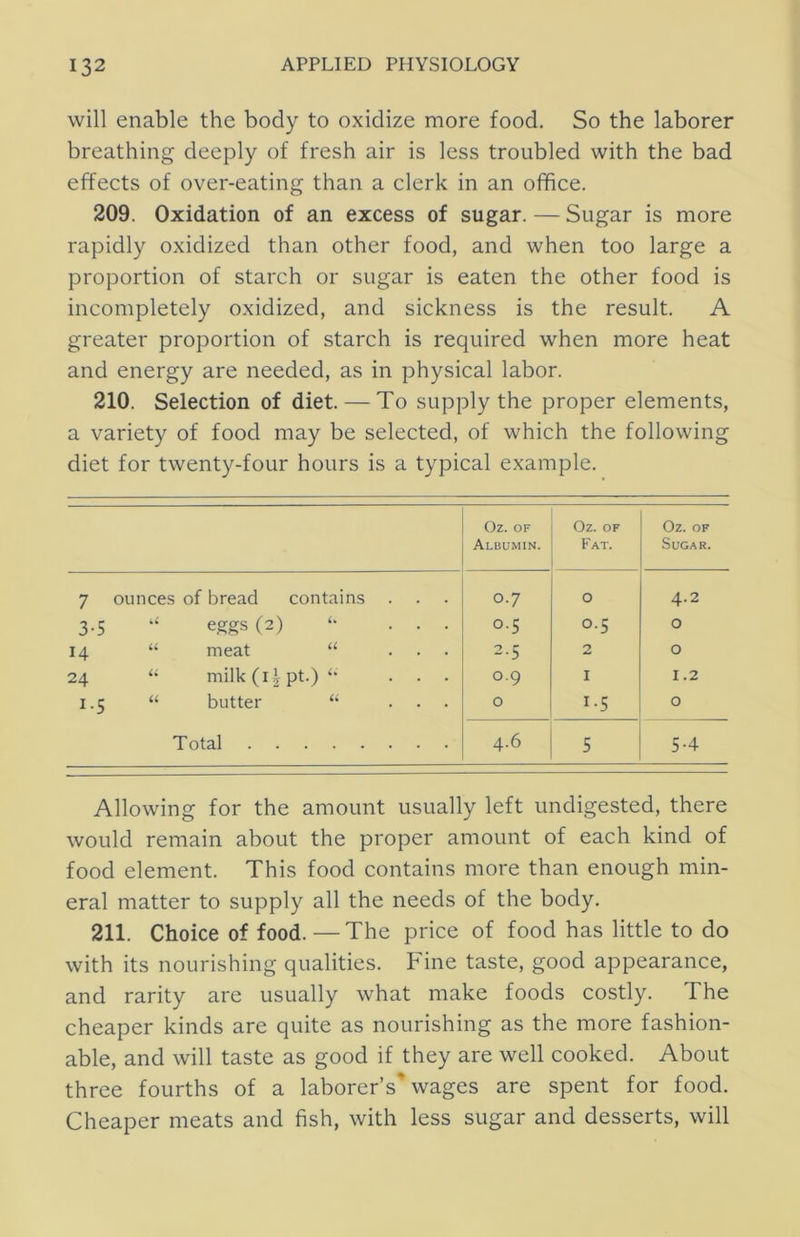 will enable the body to oxidize more food. So the laborer breathing deeply of fresh air is less troubled with the bad effects of over-eating than a clerk in an office. 209. Oxidation of an excess of sugar. — Sugar is more rapidly oxidized than other food, and when too large a proportion of starch or sugar is eaten the other food is incompletely oxidized, and sickness is the result. A greater proportion of starch is required when more heat and energy are needed, as in physical labor. 210. Selection of diet. — To supply the proper elements, a variety of food may be selected, of which the following diet for twenty-four hours is a typical example. Oz. OF Albumin. Oz. OF Fat. Oz. OF Sugar. 7 ounces of bread contains 0.7 0 4.2 3-5 ‘‘ eggs (2) ... 0.5 0.5 0 14 “ meat “ ... 2.5 2 0 24 “ milk (i| pt.) ... 0.9 I 1.2 1.5 “ butter ... 0 1-5 0 Total 4.6 5 5-4 Allowing for the amount usually left undigested, there would remain about the proper amount of each kind of food element. This food contains more than enough min- eral matter to supply all the needs of the body. 211. Choice of food. —The price of food has little to do with its nourishing qualities. Fine taste, good appearance, and rarity are usually what make foods costly. The cheaper kinds are quite as nourishing as the more fashion- able, and will taste as good if they are well cooked. About three fourths of a laborer’s'wages are spent for food. Cheaper meats and fish, with less sugar and desserts, will