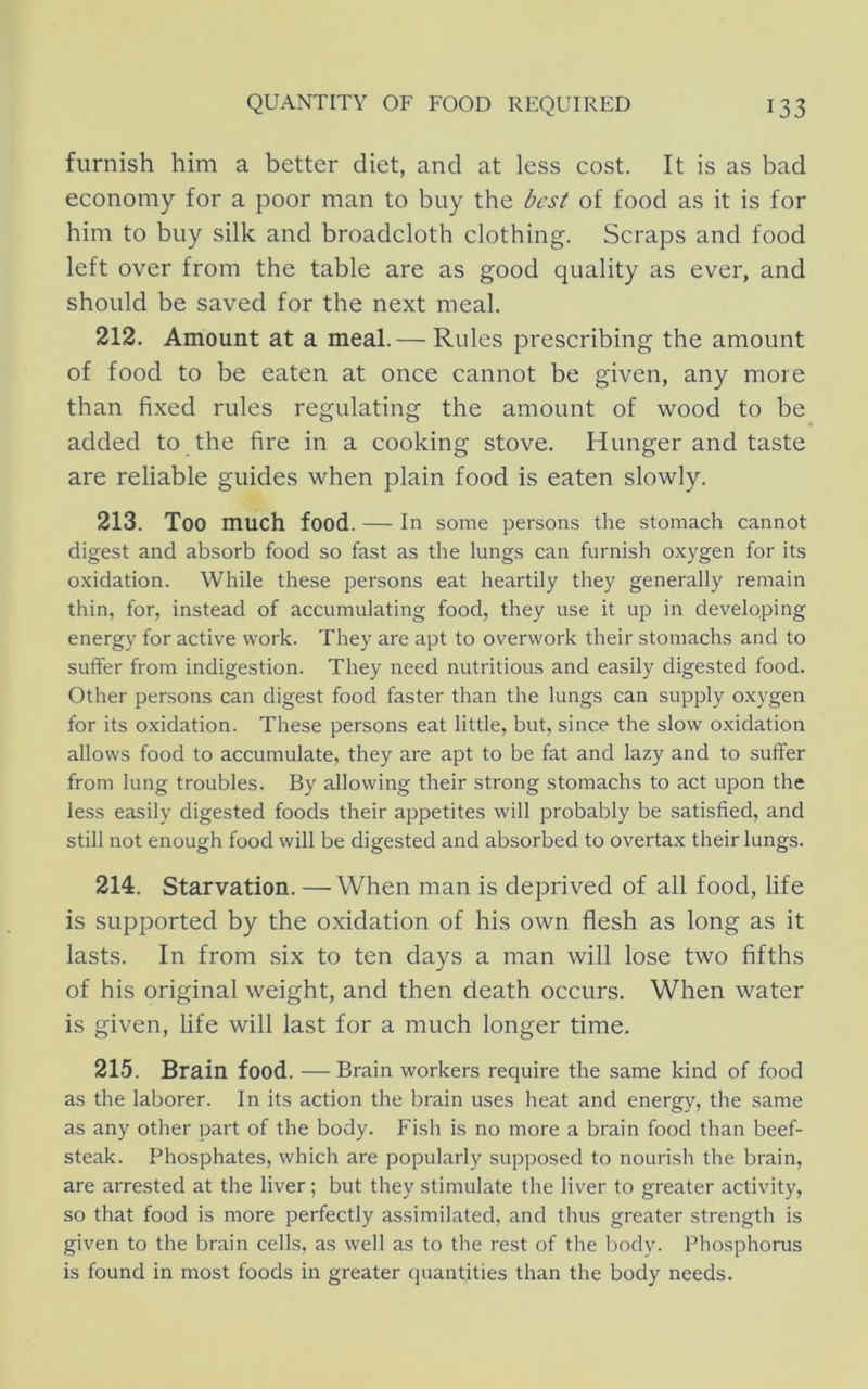 furnish him a better diet, and at less cost. It is as bad economy for a poor man to buy the best of food as it is for him to buy silk and broadcloth clothing. Scraps and food left over from the table are as good quality as ever, and should be saved for the next meal. 212. Amount at a meal.— Rules prescribing the amount of food to be eaten at once cannot be given, any more than fixed rules regulating the amount of wood to be added to the fire in a cooking stove. Hunger and taste are reliable guides when plain food is eaten slowly. 213. Too much food. — In some persons the stomach cannot digest and absorb food so fast as the lungs can furnish oxygen for its oxidation. While these persons eat heartily they generally remain thin, for, instead of accumulating food, they use it up in developing energy for active work. They are apt to overwork their stomachs and to suffer from indigestion. They need nutritious and easily digested food. Other persons can digest food faster than the lungs can supply oxygen for its oxidation. These persons eat little, but, since the slow oxidation allows food to accumulate, they are apt to be fat and lazy and to suffer from lung troubles. By allowing their strong stomachs to act upon the less easily digested foods their appetites will probably be satisfied, and still not enough food will be digested and absorbed to overtax their lungs. 214. Starvation. —When man is deprived of all food, life is supported by the oxidation of his own flesh as long as it lasts. In from six to ten days a man will lose two fifths of his original weight, and then death occurs. When water is given, life will last for a much longer time. 215. Brain food. — Brain workers require the same kind of food as the laborer. In its action the brain uses heat and energy, the same as any other part of the body. Fish is no more a brain food than beef- steak. Phosphates, which are popularly supposed to nourish the brain, are arrested at the liver; but they stimulate the liver to greater activity, so that food is more perfectly assimilated, and thus greater strength is given to the brain cells, as well as to the rest of the body. Phosphorus is found in most foods in greater quantities than the body needs.